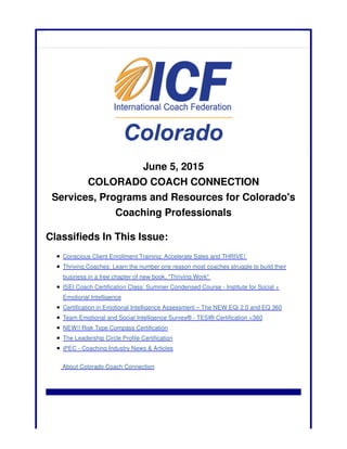 June 5, 2015
COLORADO COACH CONNECTION
Services, Programs and Resources for Colorado's
Coaching Professionals
Classifieds In This Issue:
Conscious Client Enrollment Training: Accelerate Sales and THRIVE!
Thriving Coaches: Learn the number one reason most coaches struggle to build their
business in a free chapter of new book, "Thriving Work"
ISEI Coach Certification Class: Summer Condensed Course - Institute for Social +
Emotional Intelligence
Certification in Emotional Intelligence Assessment – The NEW EQi 2.0 and EQ 360
Team Emotional and Social Intelligence Survey® - TESI® Certification <360
NEW!! Risk Type Compass Certification
The Leadership Circle Profile Certification
iPEC - Coaching Industry News & Articles
About Colorado Coach Connection
 
