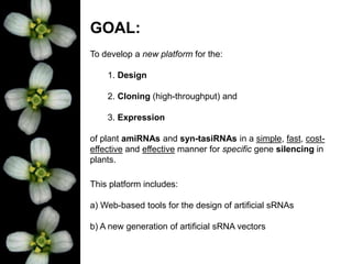This platform includes:
a) Web-based tools for the design of artificial sRNAs
b) A new generation of artificial sRNA vectors
GOAL:
To develop a new platform for the:
1. Design
2. Cloning (high-throughput) and
3. Expression
of plant amiRNAs and syn-tasiRNAs in a simple, fast, cost-
effective and effective manner for specific gene silencing in
plants.
 