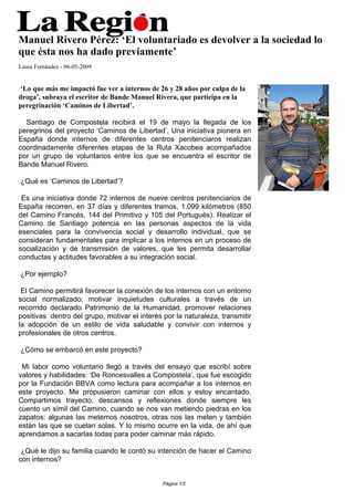 Manuel Rivero Pérez: ‘El voluntariado es devolver a la sociedad lo
que ésta nos ha dado previamente’
Laura Fernández - 06-05-2009


‘Lo que más me impactó fue ver a internos de 26 y 28 años por culpa de la
droga’, subraya el escritor de Bande Manuel Rivera, que participa en la
peregrinación ‘Caminos de Libertad’.

  Santiago de Compostela recibirá el 19 de mayo la llegada de los
peregrinos del proyecto ‘Caminos de Libertad’. Una iniciativa pionera en
España donde internos de diferentes centros penitenciaros realizan
coordinadamente diferentes etapas de la Ruta Xacobea acompañados
por un grupo de voluntarios entre los que se encuentra el escritor de
Bande Manuel Rivero.

¿Qué es ‘Caminos de Libertad’?

 Es una iniciativa donde 72 internos de nueve centros penitenciarios de
España recorren, en 37 días y diferentes tramos, 1.099 kilómetros (850
del Camino Francés, 144 del Primitivo y 105 del Portugués). Realizar el
Camino de Santiago potencia en las personas aspectos de la vida
esenciales para la convivencia social y desarrollo individual, que se
consideran fundamentales para implicar a los internos en un proceso de
socialización y de transmisión de valores, que les permita desarrollar
conductas y actitudes favorables a su integración social.

¿Por ejemplo?

 El Camino permitirá favorecer la conexión de los internos con un entorno
social normalizado; motivar inquietudes culturales a través de un
recorrido declarado Patrimonio de la Humanidad, promover relaciones
positivas dentro del grupo, motivar el interés por la naturaleza, transmitir
la adopción de un estilo de vida saludable y convivir con internos y
profesionales de otros centros.

¿Cómo se embarcó en este proyecto?

 Mi labor como voluntario llegó a través del ensayo que escribí sobre
valores y habilidades: ‘De Roncesvalles a Compostela’, que fue escogido
por la Fundación BBVA como lectura para acompañar a los internos en
este proyecto. Me propusieron caminar con ellos y estoy encantado.
Compartimos trayecto, descansos y reflexiones donde siempre les
cuento un símil del Camino, cuando se nos van metiendo piedras en los
zapatos: algunas las metemos nosotros, otras nos las meten y también
están las que se cuelan solas. Y lo mismo ocurre en la vida, de ahí que
aprendamos a sacarlas todas para poder caminar más rápido.

 ¿Qué le dijo su familia cuando le contó su intención de hacer el Camino
con internos?


                                               Página 1/2
 