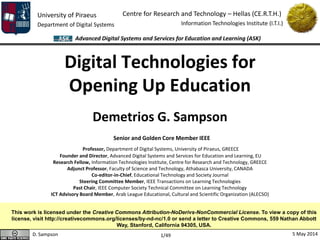 University of Piraeus
Department of Digital Systems
Centre for Research and Technology – Hellas (CE.R.T.H.)
Information Technologies Institute (I.T.I.)
D. Sampson 5 May 2014
Advanced Digital Systems and Services for Education and Learning (ASK)
1/49
Digital Technologies for
Opening Up Education
Demetrios G. Sampson
Senior and Golden Core Member IEEE
Professor, Department of Digital Systems, University of Piraeus, GREECE
Founder and Director, Advanced Digital Systems and Services for Education and Learning, EU
Research Fellow, Information Technologies Institute, Centre for Research and Technology, GREECE
Adjunct Professor, Faculty of Science and Technology, Athabasca University, CANADA
Co-editor-in-Chief, Educational Technology and Society Journal
Steering Committee Member, IEEE Transactions on Learning Technologies
Past Chair, IEEE Computer Society Technical Committee on Learning Technology
ICT Advisory Board Member, Arab League Educational, Cultural and Scientific Organization (ALECSO)
This work is licensed under the Creative Commons Attribution-NoDerivs-NonCommercial License. To view a copy of this
license, visit http://creativecommons.org/licenses/by-nd-nc/1.0 or send a letter to Creative Commons, 559 Nathan Abbott
Way, Stanford, California 94305, USA.
 