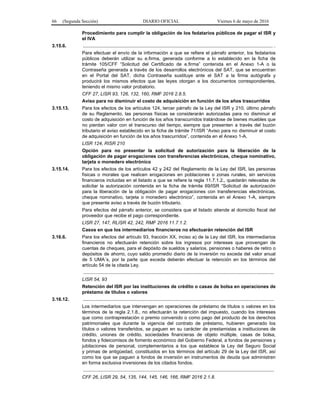 66 (Segunda Sección) DIARIO OFICIAL Viernes 6 de mayo de 2016
Procedimiento para cumplir la obligación de los fedatarios públicos de pagar el ISR y
el IVA
3.15.6. ................................................................................................................................................ .
Para efectuar el envío de la información a que se refiere el párrafo anterior, los fedatarios
públicos deberán utilizar su e.firma, generada conforme a lo establecido en la ficha de
trámite 105/CFF “Solicitud del Certificado de e.firma” contenida en el Anexo 1-A o la
Contraseña generada a través de los desarrollos electrónicos del SAT, que se encuentran
en el Portal del SAT, dicha Contraseña sustituye ante el SAT a la firma autógrafa y
producirá los mismos efectos que las leyes otorgan a los documentos correspondientes,
teniendo el mismo valor probatorio.
CFF 27, LISR 93, 126, 132, 160, RMF 2016 2.8.5.
Aviso para no disminuir el costo de adquisición en función de los años trascurridos
3.15.13. Para los efectos de los artículos 124, tercer párrafo de la Ley del ISR y 210, último párrafo
de su Reglamento, las personas físicas se considerarán autorizadas para no disminuir el
costo de adquisición en función de los años transcurridos tratándose de bienes muebles que
no pierdan valor con el transcurso del tiempo, siempre que presenten a través del buzón
tributario el aviso establecido en la ficha de trámite 71/ISR “Aviso para no disminuir el costo
de adquisición en función de los años trascurridos”, contenida en el Anexo 1-A.
LISR 124, RISR 210
Opción para no presentar la solicitud de autorización para la liberación de la
obligación de pagar erogaciones con transferencias electrónicas, cheque nominativo,
tarjeta o monedero electrónico
3.15.14. Para los efectos de los artículos 42 y 242 del Reglamento de la Ley del ISR, las personas
físicas o morales que realicen erogaciones en poblaciones o zonas rurales, sin servicios
financieros incluidas en el listado a que se refiere la regla 11.7.1.2., quedarán relevadas de
solicitar la autorización contenida en la ficha de trámite 69/ISR “Solicitud de autorización
para la liberación de la obligación de pagar erogaciones con transferencias electrónicas,
cheque nominativo, tarjeta o monedero electrónico”, contenida en el Anexo 1-A, siempre
que presente aviso a través de buzón tributario.
Para efectos del párrafo anterior, se considera que el listado atiende al domicilio fiscal del
proveedor que recibe el pago correspondiente.
LISR 27, 147, RLISR 42, 242, RMF 2016 11.7.1.2.
Casos en que los intermediarios financieros no efectuarán retención del ISR
3.16.6. Para los efectos del artículo 93, fracción XX, inciso a) de la Ley del ISR, los intermediarios
financieros no efectuarán retención sobre los ingresos por intereses que provengan de
cuentas de cheques, para el depósito de sueldos y salarios, pensiones o haberes de retiro o
depósitos de ahorro, cuyo saldo promedio diario de la inversión no exceda del valor anual
de 5 UMA´s, por la parte que exceda deberán efectuar la retención en los términos del
artículo 54 de la citada Ley.
.................................................................................................................................................
LISR 54, 93
Retención del ISR por las instituciones de crédito o casas de bolsa en operaciones de
préstamo de títulos o valores
3.16.12. .................................................................................................................................................
Los intermediarios que intervengan en operaciones de préstamo de títulos o valores en los
términos de la regla 2.1.8., no efectuarán la retención del impuesto, cuando los intereses
que como contraprestación o premio convenido o como pago del producto de los derechos
patrimoniales que durante la vigencia del contrato de préstamo, hubieren generado los
títulos o valores transferidos, se paguen en su carácter de prestamistas a instituciones de
crédito, uniones de crédito, sociedades financieras de objeto múltiple, casas de bolsa,
fondos y fideicomisos de fomento económico del Gobierno Federal, a fondos de pensiones y
jubilaciones de personal, complementarios a los que establece la Ley del Seguro Social
y primas de antigüedad, constituidos en los términos del artículo 29 de la Ley del ISR, así
como los que se paguen a fondos de inversión en instrumentos de deuda que administren
en forma exclusiva inversiones de los citados fondos.
.................................................................................................................................................
CFF 26, LISR 29, 54, 135, 144, 145, 146, 166, RMF 2016 2.1.8.
 