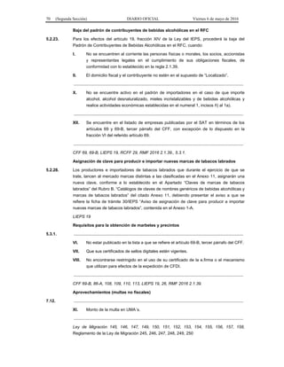 70 (Segunda Sección) DIARIO OFICIAL Viernes 6 de mayo de 2016
Baja del padrón de contribuyentes de bebidas alcohólicas en el RFC
5.2.23. Para los efectos del artículo 19, fracción XIV de la Ley del IEPS, procederá la baja del
Padrón de Contribuyentes de Bebidas Alcohólicas en el RFC, cuando:
I. No se encuentren al corriente las personas físicas o morales, los socios, accionistas
y representantes legales en el cumplimiento de sus obligaciones fiscales, de
conformidad con lo establecido en la regla 2.1.39.
II. El domicilio fiscal y el contribuyente no estén en el supuesto de “Localizado”.
.................................................................................................................................................
X. No se encuentre activo en el padrón de importadores en el caso de que importe
alcohol, alcohol desnaturalizado, mieles incristalizables y de bebidas alcohólicas y
realice actividades económicas establecidas en el numeral 1, incisos ñ) al 1a).
.................................................................................................................................................
XII. Se encuentre en el listado de empresas publicadas por el SAT en términos de los
artículos 69 y 69-B, tercer párrafo del CFF, con excepción de lo dispuesto en la
fracción VI del referido artículo 69.
.................................................................................................................................................
CFF 69, 69-B, LIEPS 19, RCFF 29, RMF 2016 2.1.39., 5.3.1.
Asignación de clave para producir e importar nuevas marcas de tabacos labrados
5.2.28. Los productores e importadores de tabacos labrados que durante el ejercicio de que se
trate, lancen al mercado marcas distintas a las clasificadas en el Anexo 11, asignarán una
nueva clave, conforme a lo establecido en el Apartado “Claves de marcas de tabacos
labrados” del Rubro B. “Catálogos de claves de nombres genéricos de bebidas alcohólicas y
marcas de tabacos labrados” del citado Anexo 11, debiendo presentar el aviso a que se
refiere la ficha de trámite 30/IEPS “Aviso de asignación de clave para producir e importar
nuevas marcas de tabacos labrados”, contenida en el Anexo 1-A.
LIEPS 19
Requisitos para la obtención de marbetes y precintos
5.3.1. .................................................................................................................................................
VI. No estar publicado en la lista a que se refiere el artículo 69-B, tercer párrafo del CFF.
VII. Que sus certificados de sellos digitales estén vigentes.
VIII. No encontrarse restringido en el uso de su certificado de la e.firma o el mecanismo
que utilizan para efectos de la expedición de CFDI.
.................................................................................................................................................
CFF 69-B, 86-A, 108, 109, 110, 113, LIEPS 19, 26, RMF 2016 2.1.39.
Aprovechamientos (multas no fiscales)
7.12. .................................................................................................................................................
XI. Monto de la multa en UMA´s.
.................................................................................................................................................
Ley de Migración 145, 146, 147, 149, 150, 151, 152, 153, 154, 155, 156, 157, 158,
Reglamento de la Ley de Migración 245, 246, 247, 248, 249, 250
 