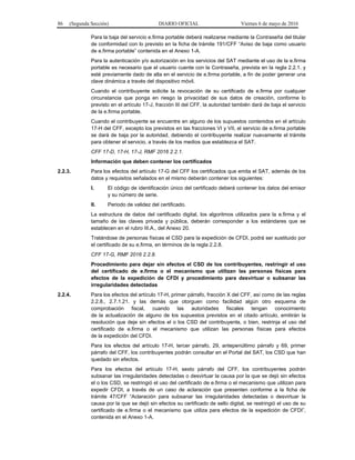 86 (Segunda Sección) DIARIO OFICIAL Viernes 6 de mayo de 2016
Para la baja del servicio e.firma portable deberá realizarse mediante la Contraseña del titular
de conformidad con lo previsto en la ficha de trámite 191/CFF “Aviso de baja como usuario
de e.firma portable” contenida en el Anexo 1-A.
Para la autenticación y/o autorización en los servicios del SAT mediante el uso de la e.firma
portable es necesario que el usuario cuente con la Contraseña, prevista en la regla 2.2.1. y
esté previamente dado de alta en el servicio de e.firma portable, a fin de poder generar una
clave dinámica a través del dispositivo móvil.
Cuando el contribuyente solicite la revocación de su certificado de e.firma por cualquier
circunstancia que ponga en riesgo la privacidad de sus datos de creación, conforme lo
previsto en el artículo 17-J, fracción III del CFF, la autoridad también dará de baja el servicio
de la e.firma portable.
Cuando el contribuyente se encuentre en alguno de los supuestos contenidos en el artículo
17-H del CFF, excepto los previstos en las fracciones VI y VII, el servicio de e.firma portable
se dará de baja por la autoridad, debiendo el contribuyente realizar nuevamente el trámite
para obtener el servicio, a través de los medios que establezca el SAT.
CFF 17-D, 17-H, 17-J, RMF 2016 2.2.1.
Información que deben contener los certificados
2.2.3. Para los efectos del artículo 17-G del CFF los certificados que emita el SAT, además de los
datos y requisitos señalados en el mismo deberán contener los siguientes:
I. El código de identificación único del certificado deberá contener los datos del emisor
y su número de serie.
II. Periodo de validez del certificado.
La estructura de datos del certificado digital, los algoritmos utilizados para la e.firma y el
tamaño de las claves privada y pública, deberán corresponder a los estándares que se
establecen en el rubro III.A., del Anexo 20.
Tratándose de personas físicas el CSD para la expedición de CFDI, podrá ser sustituido por
el certificado de su e.firma, en términos de la regla 2.2.8.
CFF 17-G, RMF 2016 2.2.8.
Procedimiento para dejar sin efectos el CSD de los contribuyentes, restringir el uso
del certificado de e.firma o el mecanismo que utilizan las personas físicas para
efectos de la expedición de CFDI y procedimiento para desvirtuar o subsanar las
irregularidades detectadas
2.2.4. Para los efectos del artículo 17-H, primer párrafo, fracción X del CFF, así como de las reglas
2.2.8., 2.7.1.21. y las demás que otorguen como facilidad algún otro esquema de
comprobación fiscal, cuando las autoridades fiscales tengan conocimiento
de la actualización de alguno de los supuestos previstos en el citado artículo, emitirán la
resolución que deje sin efectos el o los CSD del contribuyente, o bien, restrinja el uso del
certificado de e.firma o el mecanismo que utilizan las personas físicas para efectos
de la expedición del CFDI.
Para los efectos del artículo 17-H, tercer párrafo, 29, antepenúltimo párrafo y 69, primer
párrafo del CFF, los contribuyentes podrán consultar en el Portal del SAT, los CSD que han
quedado sin efectos.
Para los efectos del artículo 17-H, sexto párrafo del CFF, los contribuyentes podrán
subsanar las irregularidades detectadas o desvirtuar la causa por la que se dejó sin efectos
el o los CSD, se restringió el uso del certificado de e.firma o el mecanismo que utilizan para
expedir CFDI, a través de un caso de aclaración que presenten conforme a la ficha de
trámite 47/CFF “Aclaración para subsanar las irregularidades detectadas o desvirtuar la
causa por la que se dejó sin efectos su certificado de sello digital, se restringió el uso de su
certificado de e.firma o el mecanismo que utiliza para efectos de la expedición de CFDI”,
contenida en el Anexo 1-A.
 