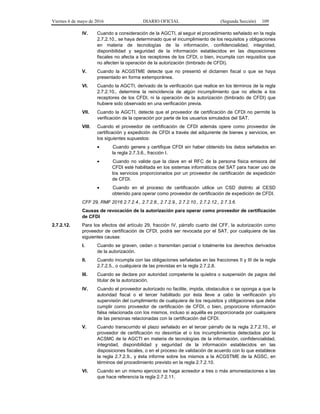 Viernes 6 de mayo de 2016 DIARIO OFICIAL (Segunda Sección) 109
IV. Cuando a consideración de la AGCTI, al seguir el procedimiento señalado en la regla
2.7.2.10., se haya determinado que el incumplimiento de los requisitos y obligaciones
en materia de tecnologías de la información, confidencialidad, integridad,
disponibilidad y seguridad de la información establecidos en las disposiciones
fiscales no afecta a los receptores de los CFDI, o bien, incumpla con requisitos que
no afecten la operación de la autorización (timbrado de CFDI).
V. Cuando la ACGSTME detecte que no presentó el dictamen fiscal o que se haya
presentado en forma extemporánea.
VI. Cuando la AGCTI, derivado de la verificación que realice en los términos de la regla
2.7.2.10., determine la reincidencia de algún incumplimiento que no afecte a los
receptores de los CFDI, ni la operación de la autorización (timbrado de CFDI) que
hubiere sido observado en una verificación previa.
VII. Cuando la AGCTI, detecte que el proveedor de certificación de CFDI no permite la
verificación de la operación por parte de los usuarios simulados del SAT.
VIII. Cuando el proveedor de certificación de CFDI además opere como proveedor de
certificación y expedición de CFDI a través del adquirente de bienes y servicios, en
los siguientes supuestos:
• Cuando genere y certifique CFDI sin haber obtenido los datos señalados en
la regla 2.7.3.6., fracción I.
• Cuando no valide que la clave en el RFC de la persona física emisora del
CFDI esté habilitada en los sistemas informáticos del SAT para hacer uso de
los servicios proporcionados por un proveedor de certificación de expedición
de CFDI.
• Cuando en el proceso de certificación utilice un CSD distinto al CESD
obtenido para operar como proveedor de certificación de expedición de CFDI.
CFF 29, RMF 2016 2.7.2.4., 2.7.2.8., 2.7.2.9., 2.7.2.10., 2.7.2.12., 2.7.3.6.
Causas de revocación de la autorización para operar como proveedor de certificación
de CFDI
2.7.2.12. Para los efectos del artículo 29, fracción IV, párrafo cuarto del CFF, la autorización como
proveedor de certificación de CFDI, podrá ser revocada por el SAT, por cualquiera de las
siguientes causas:
I. Cuando se graven, cedan o transmitan parcial o totalmente los derechos derivados
de la autorización.
II. Cuando incumpla con las obligaciones señaladas en las fracciones II y III de la regla
2.7.2.5., o cualquiera de las previstas en la regla 2.7.2.8.
III. Cuando se declare por autoridad competente la quiebra o suspensión de pagos del
titular de la autorización.
IV. Cuando el proveedor autorizado no facilite, impida, obstaculice o se oponga a que la
autoridad fiscal o el tercer habilitado por ésta lleve a cabo la verificación y/o
supervisión del cumplimiento de cualquiera de los requisitos y obligaciones que debe
cumplir como proveedor de certificación de CFDI, o bien, proporcione información
falsa relacionada con los mismos, incluso si aquélla es proporcionada por cualquiera
de las personas relacionadas con la certificación del CFDI.
V. Cuando transcurrido el plazo señalado en el tercer párrafo de la regla 2.7.2.10., el
proveedor de certificación no desvirtúe el o los incumplimientos detectados por la
ACSMC de la AGCTI en materia de tecnologías de la información, confidencialidad,
integridad, disponibilidad y seguridad de la información establecidos en las
disposiciones fiscales, o en el proceso de validación de acuerdo con lo que establece
la regla 2.7.2.9., y ésta informe sobre los mismos a la ACGSTME de la AGSC, en
términos del procedimiento previsto en la regla 2.7.2.10.
VI. Cuando en un mismo ejercicio se haga acreedor a tres o más amonestaciones a las
que hace referencia la regla 2.7.2.11.
 