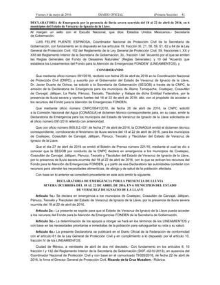 Viernes 6 de mayo de 2016 DIARIO OFICIAL (Primera Sección) 41
DECLARATORIA de Emergencia por la presencia de lluvia severa ocurrida del 18 al 22 de abril de 2016, en 6
municipios del Estado de Veracruz de Ignacio de la Llave.
Al margen un sello con el Escudo Nacional, que dice: Estados Unidos Mexicanos.- Secretaría
de Gobernación.
LUIS FELIPE PUENTE ESPINOSA, Coordinador Nacional de Protección Civil de la Secretaría de
Gobernación, con fundamento en lo dispuesto en los artículos 19, fracción XI, 21, 58, 59, 61, 62 y 64 de la Ley
General de Protección Civil; 102 del Reglamento de la Ley General de Protección Civil; 59, fracciones I, XX y
XXI del Reglamento Interior de la Secretaría de Gobernación; 3o., fracción I del “Acuerdo por el que se emiten
las Reglas Generales del Fondo de Desastres Naturales” (Reglas Generales); y 10 del “Acuerdo que
establece los Lineamientos del Fondo para la Atención de Emergencias FONDEN” (LINEAMIENTOS), y
CONSIDERANDO
Que mediante oficio número 091/2016, recibido con fecha 25 de abril de 2016 en la Coordinación Nacional
de Protección Civil (CNPC), y suscrito por el Gobernador del Estado de Veracruz de Ignacio de la Llave,
Dr. Javier Duarte de Ochoa, se solicitó a la Secretaría de Gobernación (SEGOB) a través de la CNPC, la
emisión de la Declaratoria de Emergencia para los municipios de Álamo Temapache, Coatepec, Cosautlán
de Carvajal, Jáltipan, La Perla, Pánuco, Teocelo, Tlacolulan y Xalapa de dicha Entidad Federativa, por la
presencia de lluvia severa y vientos fuertes del 18 al 22 de abril de 2016; ello, con el propósito de acceder a
los recursos del Fondo para la Atención de Emergencias FONDEN.
Que mediante oficio número CNPC/0541/2016, de fecha 26 de abril de 2016, la CNPC solicitó
a la Comisión Nacional del Agua (CONAGUA) el dictamen técnico correspondiente para, en su caso, emitir la
Declaratoria de Emergencia para los municipios del Estado de Veracruz de Ignacio de la Llave solicitados en
el oficio número 091/2016 referido con anterioridad.
Que con oficio número B00.8.2.-031 de fecha 27 de abril de 2016, la CONAGUA emitió el dictamen técnico
correspondiente, corroborando el fenómeno de lluvia severa del 18 al 22 de abril de 2016, para los municipios
de Coatepec, Cosautlán de Carvajal, Jáltipan, Pánuco, Teocelo y Tlacolulan del Estado de Veracruz de
Ignacio de la Llave.
Que el día 27 de abril de 2016 se emitió el Boletín de Prensa número 221/16, mediante el cual se dio a
conocer que la SEGOB por conducto de la CNPC declara en emergencia a los municipios de Coatepec,
Cosautlán de Carvajal, Jáltipan, Pánuco, Teocelo y Tlacolulan del Estado de Veracruz de Ignacio de la Llave,
por la presencia de lluvia severa ocurrida del 18 al 22 de abril de 2016, con lo que se activan los recursos del
Fondo para la Atención de Emergencias FONDEN, y a partir de esa Declaratoria las autoridades contarán con
recursos para atender las necesidades alimenticias, de abrigo y de salud de la población afectada.
Con base en lo anterior se consideró procedente en este acto emitir la siguiente:
DECLARATORIA DE EMERGENCIA POR LA PRESENCIA DE LLUVIA
SEVERA OCURRIDA DEL 18 AL 22 DE ABRIL DE 2016, EN 6 MUNICIPIOS DEL ESTADO
DE VERACRUZ DE IGNACIO DE LA LLAVE
Artículo 1o.- Se declara en emergencia a los municipios de Coatepec, Cosautlán de Carvajal, Jáltipan,
Pánuco, Teocelo y Tlacolulan del Estado de Veracruz de Ignacio de la Llave, por la presencia de lluvia severa
ocurrida del 18 al 22 de abril de 2016.
Artículo 2o.- La presente se expide para que el Estado de Veracruz de Ignacio de la Llave pueda acceder
a los recursos del Fondo para la Atención de Emergencias FONDEN de la Secretaría de Gobernación.
Artículo 3o.- La determinación de los apoyos a otorgar se hará en los términos de los LINEAMIENTOS y
con base en las necesidades prioritarias e inmediatas de la población para salvaguardar su vida y su salud.
Artículo 4o.- La presente Declaratoria se publicará en el Diario Oficial de la Federación de conformidad
con el artículo 61 de la Ley General de Protección Civil y en cumplimiento a lo dispuesto por el artículo 10,
fracción IV de los LINEAMIENTOS.
Ciudad de México, a veintisiete de abril de dos mil dieciséis.- Con fundamento en los artículos 8, 10
fracción I y 132 del Reglamento Interior de la Secretaría de Gobernación (DOF.-02-IV-2013), en ausencia del
Coordinador Nacional de Protección Civil y con base en el comunicado TI/020/2016, de fecha 22 de abril de
2016, lo firma el Director General de Protección Civil, Ricardo de la Cruz Musalem.- Rúbrica.
 