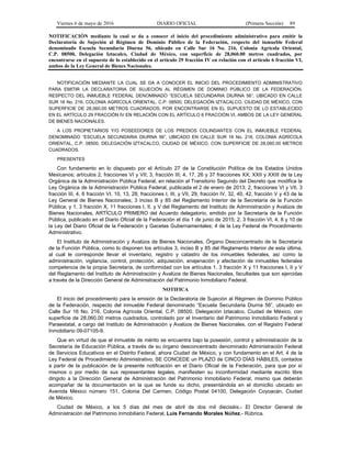 Viernes 6 de mayo de 2016 DIARIO OFICIAL (Primera Sección) 89
NOTIFICACIÓN mediante la cual se da a conocer el inicio del procedimiento administrativo para emitir la
Declaratoria de Sujeción al Régimen de Dominio Público de la Federación, respecto del inmueble Federal
denominado Escuela Secundaria Diurna 56, ubicado en Calle Sur 16 No. 216, Colonia Agrícola Oriental,
C.P. 08500, Delegación Iztacalco, Ciudad de México, con superficie de 28,060.00 metros cuadrados, por
encontrarse en el supuesto de lo establecido en el artículo 29 fracción IV en relación con el artículo 6 fracción VI,
ambos de la Ley General de Bienes Nacionales.
NOTIFICACIÓN MEDIANTE LA CUAL SE DA A CONOCER EL INICIO DEL PROCEDIMIENTO ADMINISTRATIVO
PARA EMITIR LA DECLARATORIA DE SUJECIÓN AL RÉGIMEN DE DOMINIO PÚBLICO DE LA FEDERACIÓN,
RESPECTO DEL INMUEBLE FEDERAL DENOMINADO “ESCUELA SECUNDARIA DIURNA 56”, UBICADO EN CALLE
SUR 16 No. 216, COLONIA AGRÍCOLA ORIENTAL, C.P. 08500, DELEGACIÓN IZTACALCO, CIUDAD DE MÉXICO, CON
SUPERFICIE DE 28,060.00 METROS CUADRADOS, POR ENCONTRARSE EN EL SUPUESTO DE LO ESTABLECIDO
EN EL ARTÍCULO 29 FRACCIÓN IV EN RELACIÓN CON EL ARTÍCULO 6 FRACCIÓN VI, AMBOS DE LA LEY GENERAL
DE BIENES NACIONALES.
A LOS PROPIETARIOS Y/O POSEEDORES DE LOS PREDIOS COLINDANTES CON EL INMUEBLE FEDERAL
DENOMINADO “ESCUELA SECUNDARIA DIURNA 56”, UBICADO EN CALLE SUR 16 No. 216, COLONIA AGRÍCOLA
ORIENTAL, C.P. 08500, DELEGACIÓN IZTACALCO, CIUDAD DE MÉXICO, CON SUPERFICIE DE 28,060.00 METROS
CUADRADOS.
PRESENTES
Con fundamento en lo dispuesto por el Artículo 27 de la Constitución Política de los Estados Unidos
Mexicanos; artículos 2, fracciones VI y VII; 3, fracción III; 4, 17, 26 y 37 fracciones XX, XXII y XXIII de la Ley
Orgánica de la Administración Pública Federal, en relación al Transitorio Segundo del Decreto que modifica la
Ley Orgánica de la Administración Pública Federal, publicada el 2 de enero de 2013; 2, fracciones VI y VII, 3
fracción III, 4, 6 fracción VI, 10, 13, 28, fracciones I, III, y VII, 29, fracción IV, 32, 40, 42, fracción V y 43 de la
Ley General de Bienes Nacionales; 3 inciso B y 85 del Reglamento Interior de la Secretaría de la Función
Pública; y 1, 3 fracción X, 11 fracciones I, II, y V del Reglamento del Instituto de Administración y Avalúos de
Bienes Nacionales, ARTÍCULO PRIMERO del Acuerdo delegatorio, emitido por la Secretaría de la Función
Pública, publicado en el Diario Oficial de la Federación el día 1 de junio de 2015; 2, 3 fracción VI, 4, 8 y 10 de
la Ley del Diario Oficial de la Federación y Gacetas Gubernamentales; 4 de la Ley Federal de Procedimiento
Administrativo.
El Instituto de Administración y Avalúos de Bienes Nacionales, Órgano Desconcentrado de la Secretaría
de la Función Pública, como lo disponen los artículos 3, inciso B y 85 del Reglamento Interior de esta última,
al cual le corresponde llevar el inventario, registro y catastro de los inmuebles federales, así como la
administración, vigilancia, control, protección, adquisición, enajenación y afectación de inmuebles federales
competencia de la propia Secretaría, de conformidad con los artículos 1, 3 fracción X y 11 fracciones I, II y V
del Reglamento del Instituto de Administración y Avalúos de Bienes Nacionales, facultades que son ejercidas
a través de la Dirección General de Administración del Patrimonio Inmobiliario Federal.
NOTIFICA
El inicio del procedimiento para la emisión de la Declaratoria de Sujeción al Régimen de Dominio Público
de la Federación, respecto del inmueble Federal denominado “Escuela Secundaria Diurna 56”, ubicado en
Calle Sur 16 No. 216, Colonia Agrícola Oriental, C.P. 08500, Delegación Iztacalco, Ciudad de México, con
superficie de 28,060.00 metros cuadrados, controlado por el Inventario del Patrimonio Inmobiliario Federal y
Paraestatal, a cargo del Instituto de Administración y Avalúos de Bienes Nacionales, con el Registro Federal
Inmobiliario 09-07105-9.
Que en virtud de que el inmueble de mérito se encuentra bajo la posesión, control y administración de la
Secretaría de Educación Pública, a través de su órgano desconcentrado denominado Administración Federal
de Servicios Educativos en el Distrito Federal, ahora Ciudad de México, y con fundamento en el Art. 4 de la
Ley Federal de Procedimiento Administrativo, SE CONCEDE un PLAZO de CINCO DÍAS HÁBILES, contados
a partir de la publicación de la presente notificación en el Diario Oficial de la Federación, para que por sí
mismos o por medio de sus representantes legales, manifiesten su inconformidad mediante escrito libre
dirigido a la Dirección General de Administración del Patrimonio Inmobiliario Federal, mismo que deberán
acompañar de la documentación en la que se funde su dicho, presentándola en el domicilio ubicado en
Avenida México número 151, Colonia Del Carmen, Código Postal 04100, Delegación Coyoacán, Ciudad
de México.
Ciudad de México, a los 5 días del mes de abril de dos mil dieciséis.- El Director General de
Administración del Patrimonio Inmobiliario Federal, Luis Fernando Morales Núñez.- Rúbrica.
 