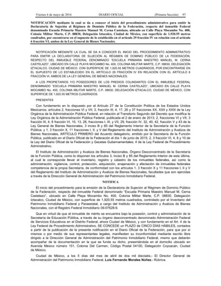 Viernes 6 de mayo de 2016 DIARIO OFICIAL (Primera Sección) 97
NOTIFICACIÓN mediante la cual se da a conocer el inicio del procedimiento administrativo para emitir la
Declaratoria de Sujeción al Régimen de Dominio Público de la Federación, respecto del inmueble Federal
denominado Escuela Primaria Maestro Manuel M. Cerna Castelazo, ubicado en Calle Playa Mocambo No. 400,
Colonia Militar Marte, C.P. 08830, Delegación Iztacalco, Ciudad de México, con superficie de 1,920.55 metros
cuadrados, por encontrarse en el supuesto de lo establecido en el artículo 29 fracción IV en relación con el artículo
6 fracción VI, ambos de la Ley General de Bienes Nacionales.
NOTIFICACIÓN MEDIANTE LA CUAL SE DA A CONOCER EL INICIO DEL PROCEDIMIENTO ADMINISTRATIVO
PARA EMITIR LA DECLARATORIA DE SUJECIÓN AL RÉGIMEN DE DOMINIO PÚBLICO DE LA FEDERACIÓN,
RESPECTO DEL INMUEBLE FEDERAL DENOMINADO “ESCUELA PRIMARIA MAESTRO MANUEL M. CERNA
CASTELAZO”, UBICADO EN CALLE PLAYA MOCAMBO No. 400, COLONIA MILITAR MARTE, C.P. 08830, DELEGACIÓN
IZTACALCO, CIUDAD DE MÉXICO, CON SUPERFICIE DE 1,920.55 METROS CUADRADOS, POR ENCONTRARSE EN
EL SUPUESTO DE LO ESTABLECIDO EN EL ARTÍCULO 29 FRACCIÓN IV EN RELACIÓN CON EL ARTÍCULO 6
FRACCIÓN VI, AMBOS DE LA LEY GENERAL DE BIENES NACIONALES.
A LOS PROPIETARIOS Y/O POSEEDORES DE LOS PREDIOS COLINDANTES CON EL INMUEBLE FEDERAL
DENOMINADO “ESCUELA PRIMARIA MAESTRO MANUEL M. CERNA CASTELAZO”, UBICADO EN CALLE PLAYA
MOCAMBO No. 400, COLONIA MILITAR MARTE, C.P. 08830, DELEGACIÓN IZTACALCO, CIUDAD DE MÉXICO, CON
SUPERFICIE DE 1,920.55 METROS CUADRADOS.
PRESENTES
Con fundamento en lo dispuesto por el Artículo 27 de la Constitución Política de los Estados Unidos
Mexicanos; artículos 2, fracciones VI y VII; 3, fracción III; 4, 17, 26 y 37 fracciones XX, XXII y XXIII de la Ley
Orgánica de la Administración Pública Federal, en relación al Transitorio Segundo del Decreto que modifica la
Ley Orgánica de la Administración Pública Federal, publicada el 2 de enero de 2013; 2, fracciones VI y VII, 3
fracción III, 4, 6 fracción VI, 10, 13, 28, fracciones I, III, y VII, 29, fracción IV, 32, 40, 42, fracción V y 43 de la
Ley General de Bienes Nacionales; 3 inciso B y 85 del Reglamento Interior de la Secretaría de la Función
Pública; y 1, 3 fracción X, 11 fracciones I, II, y V del Reglamento del Instituto de Administración y Avalúos de
Bienes Nacionales, ARTÍCULO PRIMERO del Acuerdo delegatorio, emitido por la Secretaría de la Función
Pública, publicado en el Diario Oficial de la Federación el día 1 de junio de 2015; 2, 3 fracción VI, 4, 8 y 10 de
la Ley del Diario Oficial de la Federación y Gacetas Gubernamentales; 4 de la Ley Federal de Procedimiento
Administrativo.
El Instituto de Administración y Avalúos de Bienes Nacionales, Órgano Desconcentrado de la Secretaría
de la Función Pública, como lo disponen los artículos 3, inciso B y 85 del Reglamento Interior de esta última,
al cual le corresponde llevar el inventario, registro y catastro de los inmuebles federales, así como la
administración, vigilancia, control, protección, adquisición, enajenación y afectación de inmuebles federales
competencia de la propia Secretaría, de conformidad con los artículos 1, 3 fracción X y 11 fracciones I, II y V
del Reglamento del Instituto de Administración y Avalúos de Bienes Nacionales, facultades que son ejercidas
a través de la Dirección General de Administración del Patrimonio Inmobiliario Federal.
NOTIFICA
El inicio del procedimiento para la emisión de la Declaratoria de Sujeción al Régimen de Dominio Público
de la Federación, respecto del inmueble Federal denominado “Escuela Primaria Maestro Manuel M. Cerna
Castelazo”, ubicado en Calle Playa Mocambo No. 400, Colonia Militar Marte, C.P. 08830, Delegación
Iztacalco, Ciudad de México, con superficie de 1,920.55 metros cuadrados, controlado por el Inventario del
Patrimonio Inmobiliario Federal y Paraestatal, a cargo del Instituto de Administración y Avalúos de Bienes
Nacionales, con el Registro Federal Inmobiliario 09-07628-9.
Que en virtud de que el inmueble de mérito se encuentra bajo la posesión, control y administración de la
Secretaría de Educación Pública, a través de su órgano desconcentrado denominado Administración Federal
de Servicios Educativos en el Distrito Federal, ahora Ciudad de México, y con fundamento en el Art. 4 de la
Ley Federal de Procedimiento Administrativo, SE CONCEDE un PLAZO de CINCO DÍAS HÁBILES, contados
a partir de la publicación de la presente notificación en el Diario Oficial de la Federación, para que por sí
mismos o por medio de sus representantes legales, manifiesten su inconformidad mediante escrito libre
dirigido a la Dirección General de Administración del Patrimonio Inmobiliario Federal, mismo que deberán
acompañar de la documentación en la que se funde su dicho, presentándola en el domicilio ubicado en
Avenida México número 151, Colonia Del Carmen, Código Postal 04100, Delegación Coyoacán, Ciudad
de México.
Ciudad de México, a los 5 días del mes de abril de dos mil dieciséis.- El Director General de
Administración del Patrimonio Inmobiliario Federal, Luis Fernando Morales Núñez.- Rúbrica.
 