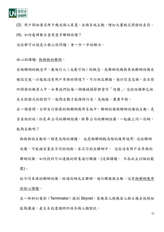11
(3). 用戶開始要求用手機或個人裝置，去與系統互動，增加大量程式開發的負荷。
(4). 如何處理數目愈來愈多聯網設備？
這些都可以說是工程上的問題，會一步一步的解決。
核心的課題: 物與物的聯網：
在物聯網的概念中，最吸引人（或最可怕）的概念，是聯網設備與其他聯網設備在
被設定後，以後就沒有用戶參與的情境下，可以相互聯接，進行信息交換，在目前
所開發的機器人中，如果我們把每一個機械關節都當作「設備」，這些設備都已經
在主控程式的控制下，能夠互動才能維持行走，或爬坡，載重平衡。
在一個密閉，全部自行發展的物聯網應用系統中，聯網設備與聯網設備的互動，是
容易做到的；但是 A 公司的聯網設備，與 B 公司的聯網設備，一起接上同一局網，
能夠互動嗎？
物與物的互動有一個更高階的課題， 也是物聯網較高階的應用境界: 這些聯網
設備，可能被安置在不同的地點，在茫茫的互聯網中， 這些沒有用戶去參與的
聯網設備，如何找到可以連接的對象進行聯接。(這個課題， 不在此文討論的範
圍)。
把不同來源的聯網設備，經過局網或互聯網，進行聯接與互動，這是物聯網應用
的核心課題。
在一部科幻電影（Terminator）提到 Skynet，當機器人與機器人與主機系統開始
能夠溝通，產生自我意識終於結合與人類對抗。
 