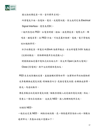 17
國大陸的傳感器一詞，當作標準名詞)。
所謂電氣介面，指電阻、電流、或電壓訊號，英文我們定為 Electrical
Signal Interface，簡寫為 ESI）。
一般所熟悉的 PED，如電器開關、按鈕、溫度傳感器、電壓元件、蜂
鳴器、繼電器等；在 PED 方面，可說是屬於物理，電機，電子等領域
的知識與學問。
許多的傳感器，用電流 4-20mA 為標準輸出，有些用電壓 0-5V 為輸出
(這裡的輸出， 對物聯網應用系統是輸入)。
開關與按鈕是屬於電阻式的末端元件，英文用 Open (無限大電阻)，
Close (零電阻)，與中文的開關語意相反。
PED 在系統架構的底層，直接接觸到實際世界，把實際世界的相關物理
或參數轉換成電氣訊號。對驅動器而言，是接受電氣訊號，去轉換成發聲、
發光、馬達的動作。
傳感器輸出的是線性電氣訊號，驅動器要輸入的是線性電氣訊號，因此，
需要上一層的系統模組， 也就是 NED，接入物聯網應用系統。
回頭談 NED，
一般在此定義 NED， 網路末端設備，是一個微處理器為核心的一個數位
處理單元；其基本功能示意圖如下：
 