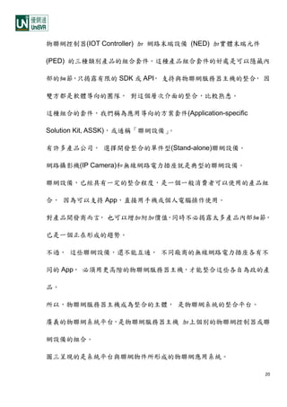 20
物聯網控制器(IOT Controller) 加 網路末端設備 (NED) 加實體末端元件
(PED) 的三種類別產品的組合套件。這種產品組合套件的好處是可以隱藏內
部的細節，只揭露有限的 SDK 或 API， 支持與物聯網服務器主機的整合， 因
雙方都是軟體導向的團隊， 對這個層次介面的整合，比較熟悉。
這種組合的套件，我們稱為應用導向的方案套件(Application-specific
Solution Kit, ASSK)，或通稱「聯網設備」。
有許多產品公司， 選擇開發整合的單件型(Stand-alone)聯網設備。
網路攝影機(IP Camera)和無線網路電力插座就是典型的聯網設備。
聯網設備，已經具有一定的整合程度，是一個一般消費者可以使用的產品組
合， 因為可以支持 App，直接用手機或個人電腦操作使用。
對產品開發商而言， 也可以增加附加價值，同時不必揭露太多產品內部細節，
已是一個正在形成的趨勢。
不過， 這些聯網設備，還不能互通， 不同廠商的無線網路電力插座各有不
同的 App， 必須用更高階的物聯網服務器主機，才能整合這些各自為政的產
品。
所以，物聯網服務器主機成為整合的主體， 是物聯網系統的整合平台。
廣義的物聯網系統平台，是物聯網服務器主機 加上個別的物聯網控制器或聯
網設備的組合。
圖三呈現的是系統平台與聯網物件所形成的物聯網應用系統。
 