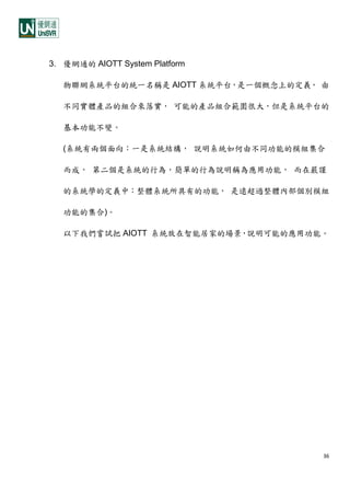 36
3. 優網通的 AIOTT System Platform
物聯網系統平台的統一名稱是 AIOTT 系統平台，是一個概念上的定義， 由
不同實體產品的組合來落實， 可能的產品組合範圍很大，但是系統平台的
基本功能不變。
(系統有兩個面向：一是系統結構， 說明系統如何由不同功能的模組集合
而成， 第二個是系統的行為，簡單的行為說明稱為應用功能， 而在嚴謹
的系統學的定義中：整體系統所具有的功能， 是遠超過整體內部個別模組
功能的集合)。
以下我們嘗試把 AIOTT 系統放在智能居家的場景，說明可能的應用功能。
 