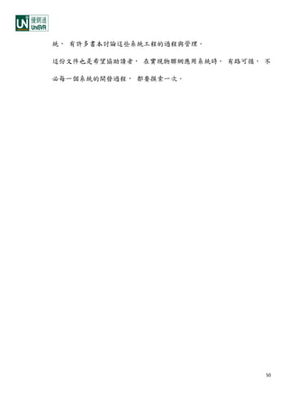 50
統， 有許多書本討論這些系統工程的過程與管理。
這份文件也是希望協助讀者， 在實現物聯網應用系統時， 有路可循， 不
必每一個系統的開發過程， 都要摸索一次。
 