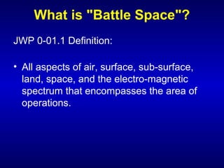 What is "Battle Space"?
JWP 0-01.1 Definition:
• All aspects of air, surface, sub-surface,
land, space, and the electro-magnetic
spectrum that encompasses the area of
operations.
 