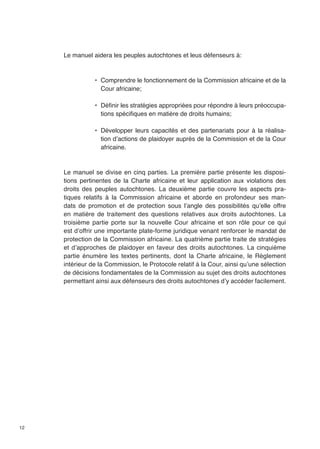 12 
Le manuel aidera les peuples autochtones et leus défenseurs à: 
• Comprendre le fonctionnement de la Commission africaine et de la 
Cour africaine; 
• Définir les stratégies appropriées pour répondre à leurs préoccupa-tions 
spécifiques en matière de droits humains; 
• Développer leurs capacités et des partenariats pour à la réalisa-tion 
d’actions de plaidoyer auprès de la Commission et de la Cour 
africaine. 
Le manuel se divise en cinq parties. La première partie présente les disposi-tions 
pertinentes de la Charte africaine et leur application aux violations des 
droits des peuples autochtones. La deuxième partie couvre les aspects pra-tiques 
relatifs à la Commission africaine et aborde en profondeur ses man-dats 
de promotion et de protection sous l’angle des possibilités qu’elle offre 
en matière de traitement des questions relatives aux droits autochtones. La 
troisième partie porte sur la nouvelle Cour africaine et son rôle pour ce qui 
est d’offrir une importante plate-forme juridique venant renforcer le mandat de 
protection de la Commission africaine. La quatrième partie traite de stratégies 
et d’approches de plaidoyer en faveur des droits autochtones. La cinquième 
partie énumère les textes pertinents, dont la Charte africaine, le Règlement 
intérieur de la Commission, le Protocole relatif à la Cour, ainsi qu’une sélection 
de décisions fondamentales de la Commission au sujet des droits autochtones 
permettant ainsi aux défenseurs des droits autochtones d’y accéder facilement. 
 