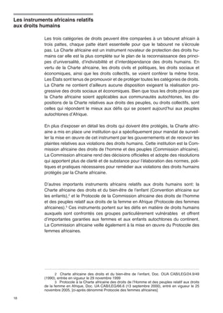Les instruments africains relatifs 
aux droits humains 
18 
Les trois catégories de droits peuvent être comparées à un tabouret africain à 
trois pattes, chaque patte étant essentielle pour que le tabouret ne s’écroule 
pas. La Charte africaine est un instrument novateur de protection des droits hu-mains 
car elle est la plus complète sur le plan de la reconnaissance des princi-pes 
d’universalité, d’indivisibilité et d’interdépendance des droits humains. En 
vertu de la Charte africaine, les droits civils et politiques, les droits sociaux et 
économiques, ainsi que les droits collectifs, se voient conférer la même force. 
Les États sont tenus de promouvoir et de protéger toutes les catégories de droits. 
La Charte ne contient d’ailleurs aucune disposition exigeant la réalisation pro-gressive 
des droits sociaux et économiques. Bien que tous les droits prévus par 
la Charte africaine soient applicables aux communautés autochtones, les dis-positions 
de la Charte relatives aux droits des peuples, ou droits collectifs, sont 
celles qui répondent le mieux aux défis qui se posent aujourd’hui aux peuples 
autochtones d’Afrique. 
En plus d’exposer en détail les droits qui doivent être protégés, la Charte afric-aine 
a mis en place une institution qui a spécifiquement pour mandat de surveil-ler 
la mise en oeuvre de cet instrument par les gouvernements et de recevoir les 
plaintes relatives aux violations des droits humains. Cette institution est la Com-mission 
africaine des droits de l’homme et des peuples (Commission africaine). 
La Commission africaine rend des décisions officielles et adopte des résolutions 
qui apportent plus de clarté et de substance pour l’élaboration des normes, poli-tiques 
et pratiques nécessaires pour remédier aux violations des droits humains 
protégés par la Charte africaine. 
D’autres importants instruments africains relatifs aux droits humains sont: la 
Charte africaine des droits et du bien-être de l’enfant (Convention africaine sur 
les enfants),2 et le Protocole de la Commission africaine des droits de l’homme 
et des peuples relatif aux droits de la femme en Afrique (Protocole des femmes 
africaines).3 Ces instruments portent sur les défis en matière de droits humains 
auxquels sont confrontés ces groupes particulièrement vulnérables et offrent 
d’importantes garanties aux femmes et aux enfants autochtones du continent. 
La Commission africaine veille également à la mise en oeuvre du Protocole des 
femmes africaines. 
2 Charte africaine des droits et du bien-être de l’enfant, Doc. OUA CAB/LEG/24.9/49 
(1990), entrée en vigueur le 29 novembre 1999 
3 Protocole à la Charte africaine des droits de l’Homme et des peuples relatif aux droits 
de la femme en Afrique, Doc. UA CAB/LEG/66.6 (13 septembre 2000), entré en vigueur le 25 
novembre 2005, [ci-après dénommé Protocole des femmes africaines] 
 