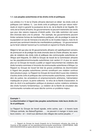 19 
1.1. Les peuples autochtones et les droits civils et politiques 
Les articles 2 à 14 de la Charte africaine décrivent en détail les droits civils et 
politiques (voir tableau 1). Les droits civils et politiques sont par nature indivi-duels 
et visent à garantir la jouissance de la vie, de la liberté et de l’égalité. En 
vertu de la Charte africaine, les gouvernements ne peuvent restreindre ces droits 
que pour des raisons majeures d’intérêt public. Une telle restriction doit aussi 
être énoncée dans une loi précise. Par exemple, les gouvernements peuvent 
limiter certaines formes de manifestations publiques, afin de protéger le reste de 
la population en cas de menaces à la sécurité ou de troubles majeurs, mais ils ne 
peuvent pas carrément interdire les manifestations publiques. Un gouvernement 
qui le ferait violerait l’accord qu’il a contracté en signant la Charte africaine. 
Malgré le fait que plus de 50 gouvernements africains ont spécifiquement convenu 
de promouvoir et de protéger les droits énoncés dans la Charte africaine, les exem-ples 
de violations des droits civils et politiques des communautés autochtones en 
Afrique sont fréquents. En 2005 le Groupe de travail de la Commission africaine 
sur les populations/communautés autochtones (voir section 2.1.4 pour en savoir 
plus sur ce Groupe de travail) a publié un rapport documentant les violations des 
droits humains commises à l’encontre de communautés autochtones d’Afrique. Le 
Rapport du Groupe de travail fait état de graves problèmes de discrimination 
à l’égard des peuples autochtones comme constituant une violation continue 
dans plusieurs pays. Le Rapport du Groupe de travail décrit aussi des violations 
d’autres droits civils et politiques des communautés autochtones, notamment le 
déni de justice, les arrestations et emprisonnements arbitraires, l’alimentation 
inadéquate en prison, la peine collective, le refus de la liberté d’association, le 
déni du droit à la participation politique et plusieurs autres violations similaires 
des droits humains fondamentaux. La violation de la liberté de circulation des 
communautés nomades est aussi décrite comme un problème majeur. 
Exemple 1: 
La discrimination à l’égard des peuples autochtones viole leurs droits civ-ils 
et politiques 
Le Rapport du Groupe de travail signale, entre autres, que « à travers toute 
l’Afrique centrale, les Batwa/Pygmées . . . ne peuvent ni manger ni boire avec 
leurs voisins » et « vivent aux alentours des villages des autres peuples. »4 
4 Rapport du Groupe de travail d’experts de la Commission africaine des droits de 
l’homme et des peuples sur les populations/communautés autochtones, CADHP/IWGIA, 2005 
DOC/OS(XXXIV)/345 [ci-après dénommé Rapport du Groupe de travail] p. 41 
 