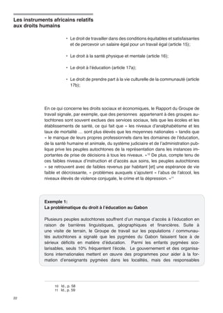 Les instruments africains relatifs 
aux droits humains 
22 
• Le droit de travailler dans des conditions équitables et satisfaisantes 
et de percevoir un salaire égal pour un travail égal (article 15); 
• Le droit à la santé physique et mentale (article 16); 
• Le droit à l’éducation (article 17a); 
• Le droit de prendre part à la vie culturelle de la communauté (article 
17b); 
En ce qui concerne les droits sociaux et économiques, le Rapport du Groupe de 
travail signale, par exemple, que des personnes appartenant à des groupes au-tochtones 
sont souvent exclues des services sociaux, tels que les écoles et les 
établissements de santé, ce qui fait que « les niveaux d’analphabétisme et les 
taux de mortalité … sont plus élevés que les moyennes nationales » tandis que 
« le manque de leurs propres professionnels dans les domaines de l’éducation, 
de la santé humaine et animale, du système judiciaire et de l’administration pub-lique 
prive les peuples autochtones de la représentation dans les instances im-portantes 
de prise de décisions à tous les niveaux. »10 De plus, compte tenu de 
ces faibles niveaux d’instruction et d’accès aux soins, les peuples autochtones 
« se retrouvent avec de faibles revenus par habitant [et] une espérance de vie 
faible et décroissante, » problèmes auxquels s’ajoutent « l’abus de l’alcool, les 
niveaux élevés de violence conjugale, le crime et la dépression. »11 
Exemple 1: 
La problématique du droit à l’éducation au Gabon 
Plusieurs peuples autochtones souffrent d’un manque d’accès à l’éducation en 
raison de barrières linguistiques, géographiques et financières. Suite à 
une visite de terrain, le Groupe de travail sur les populations / communau-tés 
autochtones a signalé que les pygmées du Gabon faisaient face à de 
sérieux déficits en matière d’éducation. Parmi les enfants pygmées sco-larisables, 
seuls 10% fréquentent l’école. Le gouvernement et des organisa-tions 
internationales mettent en oeuvre des programmes pour aider à la for-mation 
d’enseignants pygmées dans les localités, mais des responsables 
10 Id., p. 58 
11 Id., p. 59 
 