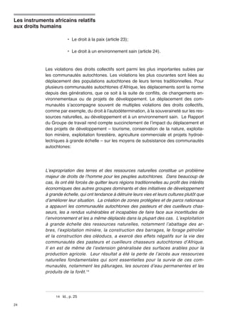Les instruments africains relatifs 
aux droits humains 
24 
• Le droit à la paix (article 23); 
• Le droit à un environnement sain (article 24). 
Les violations des droits collectifs sont parmi les plus importantes subies par 
les communautés autochtones. Les violations les plus courantes sont liées au 
déplacement des populations autochtones de leurs terres traditionnelles. Pour 
plusieurs communautés autochtones d’Afrique, les déplacements sont la norme 
depuis des générations, que ce soit à la suite de conflits, de changements en-vironnementaux 
ou de projets de développement. Le déplacement des com-munautés 
s’accompagne souvent de multiples violations des droits collectifs, 
comme par exemple, du droit à l’autodétermination, à la souveraineté sur les res-sources 
naturelles, au développement et à un environnement sain. Le Rapport 
du Groupe de travail rend compte succinctement de l’impact du déplacement et 
des projets de développement – tourisme, conservation de la nature, exploita-tion 
minière, exploitation forestière, agriculture commerciale et projets hydroé-lectriques 
à grande échelle – sur les moyens de subsistance des communautés 
autochtones: 
L’expropriation des terres et des ressources naturelles constitue un problème 
majeur de droits de l’homme pour les peuples autochtones. Dans beaucoup de 
cas, ils ont été forcés de quitter leurs régions traditionnelles au profit des intérêts 
économiques des autres groupes dominants et des initiatives de développement 
à grande échelle, qui ont tendance à détruire leurs vies et leurs cultures plutôt que 
d’améliorer leur situation. La création de zones protégées et de parcs nationaux 
a appauvri les communautés autochtones des pasteurs et des cueilleurs chas-seurs, 
les a rendus vulnérables et incapables de faire face aux incertitudes de 
l’environnement et les a même déplacés dans la plupart des cas. L’exploitation 
à grande échelle des ressources naturelles, notamment l’abattage des ar-bres, 
l’exploitation minière, la construction des barrages, le forage pétrolier 
et la construction des oléoducs, a exercé des effets négatifs sur la vie des 
communautés des pasteurs et cueilleurs chasseurs autochtones d’Afrique. 
Il en est de même de l’extension généralisée des surfaces arables pour la 
production agricole. Leur résultat a été la perte de l’accès aux ressources 
naturelles fondamentales qui sont essentielles pour la survie de ces com-munautés, 
notamment les pâturages, les sources d’eau permanentes et les 
produits de la forêt.14 
14 Id., p. 25 
 