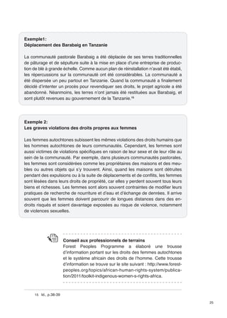 25 
Exemple1: 
Déplacement des Barabaig en Tanzanie 
La communauté pastorale Barabaig a été déplacée de ses terres traditionnelles 
de pâturage et de sépulture suite à la mise en place d’une entreprise de produc-tion 
de blé à grande échelle. Comme aucun plan de réinstallation n’avait été établi, 
les répercussions sur la communauté ont été considérables. La communauté a 
été dispersée un peu partout en Tanzanie. Quand la communauté a finalement 
décidé d’intenter un procès pour revendiquer ses droits, le projet agricole a été 
abandonné. Néanmoins, les terres n’ont jamais été restituées aux Barabaig, et 
sont plutôt revenues au gouvernement de la Tanzanie.15 
Exemple 2: 
Les graves violations des droits propres aux femmes 
Les femmes autochtones subissent les mêmes violations des droits humains que 
les hommes autochtones de leurs communautés. Cependant, les femmes sont 
aussi victimes de violations spécifiques en raison de leur sexe et de leur rôle au 
sein de la communauté. Par exemple, dans plusieurs communautés pastorales, 
les femmes sont considérées comme les propriétaires des maisons et des meu-bles 
ou autres objets qui s’y trouvent. Ainsi, quand les maisons sont détruites 
pendant des expulsions ou à la suite de déplacements et de conflits, les femmes 
sont lésées dans leurs droits de propriété, car elles y perdent souvent tous leurs 
biens et richesses. Les femmes sont alors souvent contraintes de modifier leurs 
pratiques de recherche de nourriture et d’eau et d’échange de denrées. Il arrive 
souvent que les femmes doivent parcourir de longues distances dans des en-droits 
risqués et soient davantage exposées au risque de violence, notamment 
de violences sexuelles. 
Conseil aux professionnels de terrains 
Forest Peoples Programme a élaboré une trousse 
d’information portant sur les droits des femmes autochtones 
et le système africain des droits de l’homme. Cette trousse 
d’information se trouve sur le site suivant : http://www.forest-peoples. 
org/topics/african-human-rights-system/publica-tion/ 
2011/toolkit-indigenous-women-s-rights-africa. 
15 Id., p.38-39 
 