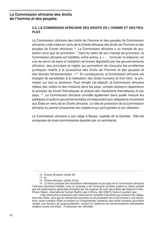 La Commission africaine des droits 
de l’homme et des peuples 
28 
2.0. LA COMMISSION AFRICAINE DES DROITS DE L’HOMME ET DES PEU-PLES 
La Commission africaine des droits de l’homme et des peuples (la Commission 
africaine) a été créée en vertu de la Charte africaine des droits de l’homme et des 
peuples (la Charte africaine).16 La Commission africaine a un mandat de pro-tection 
ainsi que de promotion.17 Dans le cadre de son mandat de promotion, la 
Commission africaine est habilitée, entre autres, à « . . . formuler et élaborer, en 
vue de servir de base à l’adoption de textes législatifs par les gouvernements 
africains, des principes et règles qui permettent de résoudre les problèmes 
juridiques relatifs à la jouissance des droits de l’homme et des peuples et 
des libertés fondamentales. »18 En conséquence, la Commission africaine est 
chargée de sensibiliser à la réalisation des droits humains et d’en faire la pro-motion 
sur tout le continent. Pour remplir cet objectif, la Commission africaine 
réalise des visites et des missions dans les pays, compte plusieurs rapporteurs 
et groupes de travail thématiques et produit des résolutions thématiques et par 
pays. 19 La Commission africaine surveille également dans quelle mesure les 
politiques et actions gouvernementales correspondent aux obligations incombant 
aux États en vertu de la Charte africaine. Le rôle de protection de la Commission 
africaine lui permet d’examiner les violations qui sont portées à son attention. 
La Commission africaine a son siège à Banjul, capitale de la Gambie. Elle est 
composée de onze commissaires épaulés par un secrétariat. 
16 Charte africaine, article 30 
17 Id 
18 Charte africaine, article 45 (b) 
19 La force juridique des résolutions thématiques et par pays de la Commission africaine 
n’est pas clairement établie, mais un analyste a fait remarquer qu’elles avaient la même probité 
que les observations générales produites par les organes de suivi des traités des Nations Unies. 
[Frans Viljoen, International Human Rights Law in Africa, 402 (2007)] Celui-ci soutient que: 
«Ces résolutions constituent des instruments normatifs importants qui éclairent les obliga-tions 
des États, ainsi que le mandat de promotion et de protection de la Commission. Les résolu-tions 
visant certains États et portant sur d’importantes violations des droits humains pourraient 
remplir une fonction de quasi-protection, surtout en l’absence de communications individuelles 
dirigées contre ces États.» [Traduction non officielle] 
 