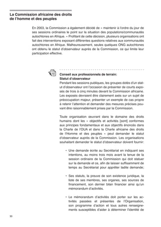 La Commission africaine des droits 
de l’homme et des peuples 
30 
En 2003, la Commission a également décidé de « maintenir à l’ordre du jour de 
ses sessions ordinaires le point sur la situation des populations/communautés 
autochtones en Afrique. » Profitant de cette décision, plusieurs organisations ont 
fait des interventions exposant différentes questions relatives aux communautés 
autochtones en Afrique. Malheureusement, seules quelques ONG autochtones 
ont obtenu le statut d’observateur auprès de la Commission, ce qui limite leur 
participation effective. 
Conseil aux professionnels de terrain: 
Statut d’observateur 
Pendant les sessions publiques, les groupes dotés d’un stat-ut 
d’observateur ont l’occasion de présenter de courts expo-sés 
de trois à cinq minutes devant la Commission africaine. 
Les exposés devraient être clairement axés sur un sujet de 
préoccupation majeur, présenter un exemple de cas propre 
à retenir l’attention et demander des mesures précises pou-vant 
être raisonnablement prises par la Commission. 
Toute organisation oeuvrant dans le domaine des droits 
humains dont les « objectifs et activités [sont] conformes 
aux principes fondamentaux et aux objectifs énoncés dans 
la Charte de l’OUA et dans la Charte africaine des droits 
de l’Homme et des peuples » peut demander le statut 
d’observateur auprès de la Commission. Les organisations 
souhaitant demander le statut d’observateur doivent fournir: 
• Une demande écrite au Secrétariat en indiquant ses 
intentions, au moins trois mois avant la tenue de la 
session ordinaire de la Commission qui doit statuer 
sur la demande et ce, afin de laisser suffisamment de 
temps au Secrétariat pour apprêter ladite demande; 
• Ses statuts, la preuve de son existence juridique, la 
liste de ses membres, ses organes, ses sources de 
financement, son dernier bilan financier ainsi qu’un 
mémorandum d’activités. 
• Le mémorandum d’activités doit porter sur les ac-tivités 
passées et présentes de l’Organisation, 
son programme d’action et tous autres renseigne-ments 
susceptibles d’aider à déterminer l’identité de 
 