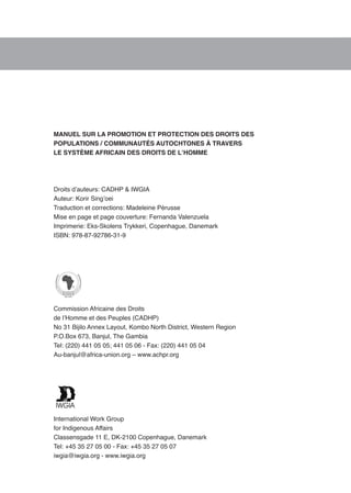 MANUEL SUR LA PROMOTION ET PROTECTION DES DROITS DES 
POPULATIONS / COMMUNAUTÉS AUTOCHTONES À TRAVERS 
LE SYSTÈME AFRICAIN DES DROITS DE L’HOMME 
Droits d’auteurs: CADHP & IWGIA 
Auteur: Korir Sing’oei 
Traduction et corrections: Madeleine Pérusse 
Mise en page et page couverture: Fernanda Valenzuela 
Imprimerie: Eks-Skolens Trykkeri, Copenhague, Danemark 
ISBN: 978-87-92786-31-9 
Commission Africaine des Droits 
de l’Homme et des Peuples (CADHP) 
No 31 Bijilo Annex Layout, Kombo North District, Western Region 
P.O.Box 673, Banjul, The Gambia 
Tel: (220) 441 05 05; 441 05 06 - Fax: (220) 441 05 04 
Au-banjul@africa-union.org – www.achpr.org 
International Work Group 
for Indigenous Affairs 
Classensgade 11 E, DK-2100 Copenhague, Danemark 
Tel: +45 35 27 05 00 - Fax: +45 35 27 05 07 
iwgia@iwgia.org - www.iwgia.org 
 