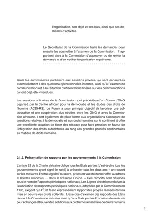 31 
l’organisation, son objet et ses buts, ainsi que ses do-maines 
d’activités. 
Le Secrétariat de la Commission traite les demandes pour 
ensuite les soumettre à l’examen de la Commission. Il ap-partient 
alors à la Commission d’approuver ou de rejeter la 
demande et d’en notifier l’organisation requérante. 
Seuls les commissaires participent aux sessions privées, qui sont consacrées 
essentiellement à des questions opérationnelles internes, ainsi qu’à l’examen de 
communications et à la rédaction d’observations finales sur des communications 
qui ont déjà été entendues. 
Les sessions ordinaires de la Commission sont précédées d’un Forum d’ONG 
organisé par le Centre africain pour la démocratie et les études des droits de 
l’homme (ACDHRS). Le Forum a pour principal objectif de favoriser une col-laboration 
et une coopération plus étroites entre les ONG et avec la Commis-sion 
africaine. Il sert également de plate-forme aux organisations s’occupant de 
questions relatives à la démocratie et aux droits humains sur le continent et offre 
une excellente occasion de tisser des réseaux pour faire pression en faveur de 
l’intégration des droits autochtones au rang des grandes priorités continentales 
en matière de droits humains. 
2.1.2. Présentation de rapports par les gouvernements à la Commission 
L’article 62 de la Charte africaine oblige tous les États parties (c’est-à-dire tous les 
gouvernements ayant signé le traité) à présenter tous les deux ans « un rapport 
sur les mesures d’ordre législatif ou autre, prises en vue de donner effet aux droits 
et libertés reconnus … dans la présente Charte. » Ces rapports sont désignés 
sous le nom de Rapports périodiques nationaux. Les Lignes directrices relatives à 
l’élaboration des rapports périodiques nationaux, adoptées par la Commission en 
1998, exigent que l’État fasse expressément rapport des progrès réalisés dans la 
mise en oeuvre des droits collectifs. L’exercice d’examen des rapports des États 
donne à la Commission africaine ainsi qu’aux États parties l’occasion de se réunir 
pour échanger et trouver des solutions aux problèmes en matière de droits humains 
 