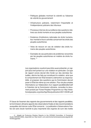33 
• Politiques globales montrant la volonté ou l’absence 
de volonté du gouvernement 
• Infrastructure judiciaire, notamment l’impartialité et 
l‘indépendance judiciaire des tribunaux 
• Processus internes de surveillance des questions rela-tives 
aux droits humains et aux peuples autochtones 
• Existence d’institutions nationales de droits humains, 
leur mandat et leurs activités concernant les droits des 
peuples autochtones 
• Voies de recours en cas de violation des droits hu-mains 
des peuples autochtones 
• Exemples de cas particuliers de problèmes rencontrés 
par les peuples autochtones en matière de droits hu-mains. 
21 
Les organisations voudront peut-être aussi présenter un rap-port 
plus bref portant sur une violation en particulier. Ce type 
de rapport concis devrait être fondé sur des données fac-tuelles, 
décrire les faits qui constituent la violation, ainsi que 
le comportement de l’État tendant à démontrer sa responsa-bilité, 
et proposer des questions que la Commission devrait 
poser à l’État de même qu’une solution. Pour de plus amples 
informations sur l’élaboration d’un rapport parallèle/alternatif 
à l’intention de la Commission africaine, consultez le docu-ment 
produit par Forest Peoples Programme sur http://www. 
forestpeoples.org/sites/fpp/files/publication/2011/05/8fr.pdf 
À l’issue de l’examen des rapports des gouvernements et des rapports parallèles, 
la Commission africaine apporte des observations finales et des recommandations 
auxquelles doit donner suite l’État concerné. La publication d’observations fina-les 
est sans doute l’activité la plus importante des organes de suivi des traités 
21 Adapté de Producing Shadow Reports to the CEDAW Committee: A Procedural 
Guide (IWRAW 2009), disponible sur http://www1.umn.edu/humanrts/iwraw/proceduralguide-08. 
html#suggested 
 