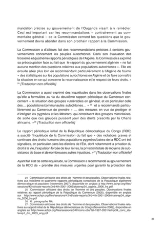 35 
mandation précise au gouvernement de l’Ouganda visant à y remédier. 
Ceci est important car les recommandations – contrairement au com-mentaire 
général – de la Commission cernent les questions que le gou-vernement 
devra aborder dans son prochain rapport à la Commission. 
La Commission a d’ailleurs fait des recommandations précises à certains gou-vernements 
concernant les peuples autochtones. Dans son évaluation des 
troisième et quatrième rapports périodiques de l’Algérie, la Commission a exprimé 
sa préoccupation face au fait que le rapport du gouvernement algérien « ne fait 
aucune mention des questions relatives aux populations autochtones ». Elle est 
ensuite allée plus loin en recommandant particulièrement à l’Algérie de fournir 
« des statistiques sur les populations autochtones en Algérie et de faire connaître 
la situation en ce qui concerne la reconnaissance et le respect de leurs droits. » 
24 [Traduction non officielle] 
La Commission a aussi exprimé des inquiétudes dans les observations finales 
qu’elle a formulées au vu du deuxième rapport périodique du Cameroun con-cernant 
« la situation des groupes vulnérables en général, et en particulier celle 
des… populations/communautés autochtones… » 25 et a recommandé particu-lièrement 
au Cameroun de prendre « … des mesures en vue de protéger et 
d’intégrer les pygmées et les Mbororo, qui constituent des groupes minoritaires, 
de sorte que ces groupes puissent jouir des droits prescrits par la Charte 
africaine. »26 [Traduction non officielle] 
Le rapport périodique initial de la République démocratique du Congo (RDC) 
a suscité l’inquiétude de la Commission du fait que « des violations graves et 
continues des droits humains des populations pygmées/batwa de la RDC ont été 
signalées, en particulier dans les districts de l’Est, dont notamment la privation du 
droit à la vie, l’expulsion forcée de leur terres, la privation totale de moyens de sub-sistance 
de base et de nombreuses autres injustices. »27 [Traduction non officielle] 
Ayant fait état de cette inquiétude, la Commission a recommandé au gouvernement 
de la RDC de « prendre des mesures urgentes pour garantir la protection des 
24 Commission africaine des droits de l’homme et des peuples, Observations finales rela-tives 
aux troisième et quatrième rapports périodiques consolidés de la République algérienne 
démocratique et populaire (Novembre 2007), disponible en anglais à http://www.achpr.org/files/ 
sessions/42nd/state-reports/3rd-4th-2001-2006/staterep34_algeria_2006_fra.pdf 
25 Commission africaine des droits de l’homme et des peuples, Observations finales 
relatives au rapport périodique de la République du Cameroun (2005), disponible en anglais 
sur http://www.achpr.org/files/sessions/42nd/state-reports/3rd-4th-2001-2006/staterep34_alge-ria_ 
2006_fra.pdf 
26 Id., paragraphe 18c 
27 Commission africaine des droits de l’homme et des peuples, Observations finales rela-tives 
au rapport initial de la République démocratique du Congo (Novembre 2002), disponible en 
anglais sur http://www.achpr.org/files/sessions/34th/conc-obs/1st-1997-2001/achpr34_conc_sta-terep1_ 
drc_2003_eng.pdf 
 