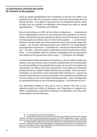 La Commission africaine des droits 
de l’homme et des peuples 
36 
droits du peuple pygmée/batwa dans l’ensemble du territoire de la RDC et en 
particulier pour mettre fin aux graves violations des droits de ce peuple dans les 
districts de l’Est. À cet égard, le gouvernement est instamment prié de mettre 
en place dès que possible une législation reconnaissant les droits du peuple 
pygmée/batwa. » 28 [Traduction non officielle] 
Dans le cas du Kenya, en 2007, la Commission a signalé que « … la persistance 
de la marginalisation et de la non reconnaissance des populations ou commu-nautés 
autochtones ainsi que la position du gouvernement du Kenya sur la ques-tion 
des peuples autochtones est un motif de préoccupation… » La Commission 
africaine a de plus exigé que le Kenya démontre dans son prochain rapport pé-riodique 
« les mesures nécessaires prises pour mettre fin à la marginalisation 
des populations autochtones » et l’adoption de « mesures de discrimination posi-tive 
», dont des « mesures propres à défendre les droits des personnes autoch-tones… 
et des politiques visant à renforcer la participation de ces personnes à 
leurs affaires et à la gouvernance de leur pays. » 29 [Traduction non officielle] 
Les observations finales adressées au Rwanda au vu de son huitième rapport pé-riodique, 
bien que positives dans l’ensemble, faisaient état d’une préoccupation 
au sujet de la politique d´homogénéisation du pays, de son refus d’enregistrer les 
organisations de défense des droits autochtones et de l’absence de protection 
juridique des terres utilisées traditionnellement par les Batwa. Dans ses recom-mandations, 
la Commission priait instamment l’État rwandais de « prendre les 
mesures nécessaires pour assurer la protection et la jouissance par les Batwa de 
tous leurs droits au sein d’une société rwandaise plurielle », dont « la désignation 
de représentants batwa au sein d’instances publiques » conformément à la loi. 30 
Ces observations finales ne sont pas le fruit du hasard, mais bien la con-séquence 
directe des efforts de plaidoyer, dont l’élaboration de rapports par-allèles, 
d’organisations autochtones africaines en collaboration avec des parte-naires 
régionaux et internationaux. 
28 Id., paragraphe 3 des recommandations 
29 Observations finales de la Commission africaine des droits de l’homme et des peuples 
relatives au rapport initial de la République du Kenya (mai 2007), disponible en anglais sur http:// 
www.chr.up.ac.za/images/files/documents/ahrdd/kenya/kenya_concluding_observations_2007.pdf 
30 Observations finales de la Commission africaine des droits de l’homme et des peuples 
relatives au huitième rapport de la République du Rwanda (novembre 2007), disponible en an-glais 
sur http://www.chr.up.ac.za/images/files/documents/ahrdd/rwanda/rwanda_concluding_ob-servations_ 
recommendations_2002_2004.pdf 
 