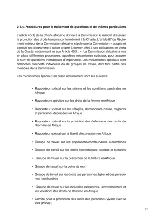 37 
2.1.4. Procédures pour le traitement de questions et de thèmes particuliers 
L’article 45(1) de la Charte africaine donne à la Commission le mandat d’assurer 
la promotion des droits humains conformément à la Charte. L’article 87 du Règle-ment 
intérieur de la Commission africaine stipule que la Commission « adopte et 
exécute un programme d’action propre à donner effet à ses obligations en vertu 
de la Charte, notamment en son Article 45(1). » La Commission africaine a mis 
en place différentes procédures, appelées mécanismes spéciaux, pour assurer 
le suivi de questions thématiques d’importance. Les mécanismes spéciaux sont 
composés d’experts individuels ou de groupes de travail, dont font partie des 
membres de la Commission. 
Les mécanismes spéciaux en place actuellement sont les suivants: 
• Rapporteur spécial sur les prisons et les conditions carcérales en 
Afrique 
• Rapporteure spéciale sur les droits de la femme en Afrique 
• Rapporteur spécial sur les réfugiés, demandeurs d’asile, migrants 
et personnes déplacées en Afrique 
• Rapporteur spécial sur la protection des défenseurs des droits de 
l’homme en Afrique 
• Rapporteur spécial sur la liberté d’expression en Afrique 
• Groupe de travail sur les populations/communautés autochtones 
• Groupe de travail sur les droits économiques, sociaux et culturels 
• Groupe de travail sur la prévention de la torture en Afrique 
• Groupe de travail sur la peine de mort 
• Groupe de travail sur les droits des personnes âgées et des person-nes 
handicapées 
• Groupe de travail sur les industries extractives, l’environnement et 
les violations des droits de l’homme en Afrique 
• Comité pour la protection des droits des personnes vivant avec le 
VIH (PVVIH) 
 