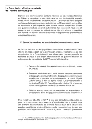 La Commission africaine des droits 
de l’homme et des peuples 
38 
Bien que tous ces mécanismes aient une incidence sur les peuples autochtones 
en Afrique, le mandat de certains d’entre eux est plus étroitement lié aux défis 
qui se posent actuellement à ces communautés. Le Groupe de travail d’experts 
sur les populations/communautés autochtones en Afrique ressort comme étant 
le mécanisme le plus important ayant comme mission unique de s’occuper 
des questions relatives aux droits autochtones. Par conséquent, nous nous at-tarderons 
plus longuement sur celle-ci afin de faire connaître sa composition, 
son mandat, ses activités passées et actuelles et les possibilités qu’elle offre aux 
groupes autochtones. 
Groupe de travail sur les populations/communautés autochtones 
Le Groupe de travail sur les populations/communautés autochtones (GTPA) a 
été mis en place en 2001 par la Commission africaine. Il est composé de trois 
commissaires de la Commission africaine, cinq experts des communautés au-tochtones 
d’Afrique et d’un expert international sur les questions touchant les 
autochtones. Le mandat initial du GTPA comportait trois volets: 
• Examiner le concept des populations/communautés autochtones 
en Afrique; 
• Étudier les implications de la Charte africaine des droits de l’homme 
et des peuples ainsi que le bien-être des populations/communautés 
autochtones, notamment en ce qui concerne : le droit à l’égalité 
(Articles 2 et 3), le droit à la dignité (Article 5), la protection contre la 
domination (Article 19), l’autodétermination (Article 20) et la promo-tion 
du développement culturel et de l’identité (Article 22) 
• Réfléchir aux recommandations appropriées sur le contrôle et la 
protection des droits des populations/communautés autochtones.31 
Pour remplir ces objectifs, le GTPA a tenu des consultations régionales au-près 
de communautés autochtones et d’organisations de la société civile 
afin d’obtenir des informations de première main au sujet de la situation des 
peuples autochtones et des difficultés qu’ils rencontrent sur le plan des 
politiques, de la législation et de l’accès à la justice. Le rapport que le GTPA 
31 CADHP Résolution sur les droits des populations/communautés autochtones en 
Afrique (Résolution 51), 6 Novembre 2000 
 