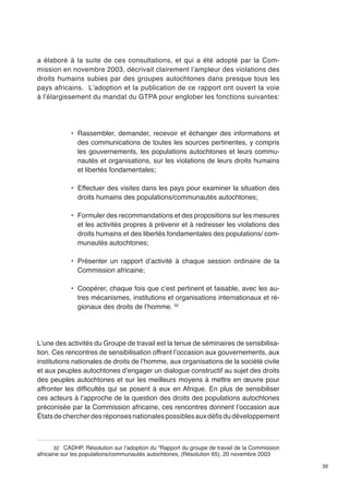39 
a élaboré à la suite de ces consultations, et qui a été adopté par la Com-mission 
en novembre 2003, décrivait clairement l’ampleur des violations des 
droits humains subies par des groupes autochtones dans presque tous les 
pays africains. L’adoption et la publication de ce rapport ont ouvert la voie 
à l’élargissement du mandat du GTPA pour englober les fonctions suivantes: 
• Rassembler, demander, recevoir et échanger des informations et 
des communications de toutes les sources pertinentes, y compris 
les gouvernements, les populations autochtones et leurs commu-nautés 
et organisations, sur les violations de leurs droits humains 
et libertés fondamentales; 
• Effectuer des visites dans les pays pour examiner la situation des 
droits humains des populations/communautés autochtones; 
• Formuler des recommandations et des propositions sur les mesures 
et les activités propres à prévenir et à redresser les violations des 
droits humains et des libertés fondamentales des populations/ com-munautés 
autochtones; 
• Présenter un rapport d’activité à chaque session ordinaire de la 
Commission africaine; 
• Coopérer, chaque fois que c’est pertinent et faisable, avec les au-tres 
mécanismes, institutions et organisations internationaux et ré-gionaux 
des droits de l’homme. 32 
L’une des activités du Groupe de travail est la tenue de séminaires de sensibilisa-tion. 
Ces rencontres de sensibilisation offrent l’occasion aux gouvernements, aux 
institutions nationales de droits de l’homme, aux organisations de la société civile 
et aux peuples autochtones d’engager un dialogue constructif au sujet des droits 
des peuples autochtones et sur les meilleurs moyens à mettre en oeuvre pour 
affronter les difficultés qui se posent à eux en Afrique. En plus de sensibiliser 
ces acteurs à l’approche de la question des droits des populations autochtones 
préconisée par la Commission africaine, ces rencontres donnent l’occasion aux 
États de chercher des réponses nationales possibles aux défis du développement 
32 CADHP, Résolution sur l’adoption du “Rapport du groupe de travail de la Commission 
africaine sur les populations/communautés autochtones, (Résolution 65), 20 novembre 2003 
 