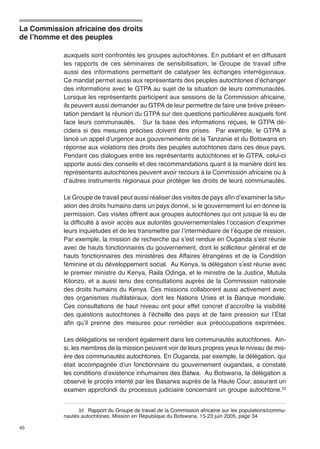 La Commission africaine des droits 
de l’homme et des peuples 
40 
auxquels sont confrontés les groupes autochtones. En publiant et en diffusant 
les rapports de ces séminaires de sensibilisation, le Groupe de travail offre 
aussi des informations permettant de catalyser les échanges interrégionaux. 
Ce mandat permet aussi aux représentants des peuples autochtones d’échanger 
des informations avec le GTPA au sujet de la situation de leurs communautés. 
Lorsque les représentants participent aux sessions de la Commission africaine, 
ils peuvent aussi demander au GTPA de leur permettre de faire une brève présen-tation 
pendant la réunion du GTPA sur des questions particulières auxquels font 
face leurs communautés. Sur la base des informations reçues, le GTPA dé-cidera 
si des mesures précises doivent être prises. Par exemple, le GTPA a 
lancé un appel d’urgence aux gouvernements de la Tanzanie et du Botswana en 
réponse aux violations des droits des peuples autochtones dans ces deux pays. 
Pendant ces dialogues entre les représentants autochtones et le GTPA, celui-ci 
apporte aussi des conseils et des recommandations quant à la manière dont les 
représentants autochtones peuvent avoir recours à la Commission africaine ou à 
d’autres instruments régionaux pour protéger les droits de leurs communautés. 
Le Groupe de travail peut aussi réaliser des visites de pays afin d’examiner la situ-ation 
des droits humains dans un pays donné, si le gouvernement lui en donne la 
permission. Ces visites offrent aux groupes autochtones qui ont jusque là eu de 
la difficulté à avoir accès aux autorités gouvernementales l’occasion d’exprimer 
leurs inquiétudes et de les transmettre par l’intermédiaire de l’équipe de mission. 
Par exemple, la mission de recherche qui s’est rendue en Ouganda s’est réunie 
avec de hauts fonctionnaires du gouvernement, dont le solliciteur général et de 
hauts fonctionnaires des ministères des Affaires étrangères et de la Condition 
féminine et du développement social. Au Kenya, la délégation s’est réunie avec 
le premier ministre du Kenya, Raila Odinga, et le ministre de la Justice, Mutula 
Kilonzo, et a aussi tenu des consultations auprès de la Commission nationale 
des droits humains du Kenya. Ces missions collaborent aussi activement avec 
des organismes multilatéraux, dont les Nations Unies et la Banque mondiale. 
Ces consultations de haut niveau ont pour effet concret d’accroître la visibilité 
des questions autochtones à l’échelle des pays et de faire pression sur l’État 
afin qu’il prenne des mesures pour remédier aux préoccupations exprimées. 
Les délégations se rendent également dans les communautés autochtones. Ain-si, 
les membres de la mission peuvent voir de leurs propres yeux le niveau de mis-ère 
des communautés autochtones. En Ouganda, par exemple, la délégation, qui 
était accompagnée d’un fonctionnaire du gouvernement ougandais, a constaté 
les conditions d’existence inhumaines des Batwa. Au Botswana, la délégation a 
observé le procès intenté par les Basarwa auprès de la Haute Cour, assurant un 
examen approfondi du processus judiciaire concernant un groupe autochtone.33 
33 � Rapport du Groupe de travail de la Commission africaine sur les populations/commu-nautés 
autochtones, Mission en République du Botswana, 15-23 juin 2005, page 34 
 