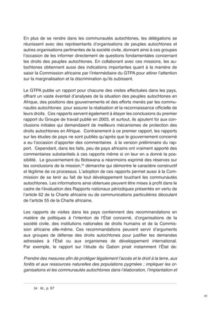 41 
En plus de se rendre dans les communautés autochtones, les délégations se 
réunissent avec des représentants d’organisations de peuples autochtones et 
autres organisations pertinentes de la société civile, donnant ainsi à ces groupes 
l’occasion de les informer directement de questions fondamentales concernant 
les droits des peuples autochtones. En collaborant avec ces missions, les au-tochtones 
obtiennent aussi des indications importantes quant à la manière de 
saisir la Commission africaine par l’intermédiaire du GTPA pour attirer l’attention 
sur la marginalisation et la discrimination qu’ils subissent. 
Le GTPA publie un rapport pour chacune des visites effectuées dans les pays, 
offrant un vaste éventail d’analyses de la situation des peuples autochtones en 
Afrique, des positions des gouvernements et des efforts menés par les commu-nautés 
autochtones pour assurer la réalisation et la reconnaissance officielle de 
leurs droits. Ces rapports servent également à étayer les conclusions du premier 
rapport du Groupe de travail publié en 2003, et surtout, ils ajoutent foi aux con-clusions 
initiales qui demandaient de meilleurs mécanismes de protection des 
droits autochtones en Afrique. Contrairement à ce premier rapport, les rapports 
sur les études de pays ne sont publiés qu’après que le gouvernement concerné 
a eu l’occasion d’apporter des commentaires à la version préliminaire du rap-port. 
Cependant, dans les faits, peu de pays africains ont vraiment apporté des 
commentaires substantiels à ces rapports même si on leur en a donné la pos-sibilité. 
Le gouvernement du Botswana a néanmoins exprimé des réserves sur 
les conclusions de la mission,34 démarche qui démontre le caractère constructif 
et légitime de ce processus. L’adoption de ces rapports permet aussi à la Com-mission 
de se tenir au fait de tout développement touchant les communautés 
autochtones. Les informations ainsi obtenues peuvent être mises à profit dans le 
cadre de l’évaluation des Rapports nationaux périodiques présentés en vertu de 
l’article 62 de la Charte africaine ou de communications particulières découlant 
de l’article 55 de la Charte africaine. 
Les rapports de visites dans les pays contiennent des recommandations en 
matière de politiques à l’intention de l’État concerné, d’organisations de la 
société civile, des institutions nationales de droits humains et de la Commis-sion 
africaine elle-même. Ces recommandations peuvent servir d’arguments 
aux groupes de défense des droits autochtones pour justifier les demandes 
adressées à l’État ou aux organismes de développement international. 
Par exemple, le rapport sur l’étude du Gabon priait instamment l’État de: 
Prendre des mesures afin de protéger légalement l’accès et le droit à la terre, aux 
fo­rêts 
et aux ressources naturelles des populations pygmées ; impliquer les or-ganisations 
et les communautés autochtones dans l’élaboration, l’im­plantation 
et 
34 Id., p. 97 
 