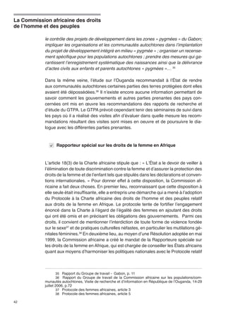 La Commission africaine des droits 
de l’homme et des peuples 
42 
le contrôle des projets de développement dans les zones « pygmées » du Gabon; 
impliquer les organisations et les communautés autochtones dans l’implantation 
du projet de développement intégré en milieu « pygmée » ; organiser un recense-ment 
spécifique pour les populations autochtones ; prendre des mesures qui ga-rantissent 
l’enregistrement systématique des naissan­ces 
ainsi que la délivrance 
d’actes civils aux enfants et parents autochtones « pyg­mées 
»… 35 
Dans la même veine, l’étude sur l’Ouganda recommandait à l’État de rendre 
aux communautés autochtones certaines parties des terres protégées dont elles 
avaient été dépossédées.36 Il n’existe encore aucune information permettant de 
savoir comment les gouvernements et autres parties prenantes des pays con-cernées 
ont mis en oeuvre les recommandations des rapports de recherche et 
d’étude du GTPA. Le GTPA prévoit cependant tenir des séminaires de suivi dans 
les pays où il a réalisé des visites afin d’évaluer dans quelle mesure les recom-mandations 
résultant des visites sont mises en oeuvre et de poursuivre le dia-logue 
avec les différentes parties prenantes. 
Rapporteur spécial sur les droits de la femme en Afrique 
L’article 18(3) de la Charte africaine stipule que : « L’État a le devoir de veiller à 
l’élimination de toute discrimination contre la femme et d’assurer la protection des 
droits de la femme et de l’enfant tels que stipulés dans les déclarations et conven-tions 
internationales. » Pour donner effet à cette disposition, la Commission af-ricaine 
a fait deux choses. En premier lieu, reconnaissant que cette disposition à 
elle seule était insuffisante, elle a entrepris une démarche qui a mené à l’adoption 
du Protocole à la Charte africaine des droits de l’homme et des peuples relatif 
aux droits de la femme en Afrique. Le protocole tente de fortifier l’engagement 
énoncé dans la Charte à l’égard de l’égalité des femmes en ajoutant des droits 
qui ont été omis et en précisant les obligations des gouvernements. Parmi ces 
droits, il convient de mentionner l’interdiction de toute forme de violence fondée 
sur le sexe37 et de pratiques culturelles néfastes, en particulier les mutilations gé-nitales 
féminines.38 En deuxième lieu, au moyen d’une Résolution adoptée en mai 
1999, la Commission africaine a créé le mandat de la Rapporteure spéciale sur 
les droits de la femme en Afrique, qui est chargée de conseiller les États africains 
quant aux moyens d’harmoniser les politiques nationales avec le Protocole relatif 
35 Rapport du Groupe de travail - Gabon, p. 11 
36 Rapport du Groupe de travail de la Commission africaine sur les populations/com-munautés 
autochtones, Visite de recherche et d’information en République de l’Ouganda, 14-29 
juillet 2006, p.72 
37 Protocole des femmes africaines, article 3 
38 Protocole des femmes africaines, article 5 
 