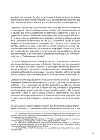 43 
aux droits des femmes. De plus, la rapporteure spéciale est tenue de réaliser 
des missions de promotion et d’enquête en vue de vulgariser les instruments des 
droits humains de l’Union africaine et d’enquêter sur des violations précises. 39 
Cependant, très peu de cas de violations des droits des femmes autochtones 
ont été portés à l’attention de la rapporteure spéciale. Afin d’attirer l’attention sur 
la situation des femmes autochtones, Forest Peoples Programme a élaboré un 
rapport sur la situation des femmes autochtones dans plusieurs pays africains.40 
Il y a donné suite en présentant une déclaration pendant la session ordinaire 
de la Commission africaine tenue en mai 2007, exhortant le Groupe de travail 
d’experts sur les populations/communautés autochtones à « documenter des 
données ventilées par sexe, et travailler en étroite collaboration avec la Rap-porteure 
spéciale sur les droits de la femme en Afrique pour faire en sorte que la 
plus grande attention soit portée et qu’un terme soit mis aux différentes formes 
de discriminations et de violations des droits humains subies par les femmes au-tochtones. 
» [Traduction non officielle] 41 
Lors de sa session tenue en Gambie en mai 2011, la Commission africaine a 
adopté une résolution concernant la Protection des droits des femmes autoch-tones 
en Afrique. Dans cette résolution, la Commission africaine se dit préoccu-pée 
par le fait que « l’expropriation des populations autochtones de leurs terres 
ancestrales et l’interdiction d’accès aux ressources naturelles se trouvant sur ces 
terres a un impact particulièrement grave sur la vie des femmes autochtones. »42 
La résolution exhorte particulièrement les gouvernements africains à « [p]rocéder 
à la collecte de données désagrégées sur la situation générale des femmes au-tochtones 
» et à « [a]ccorder une attention particulière au statut des femmes 
autochtones dans leurs pays et à adopter des lois, politiques et programmes 
spécifiques visant à promouvoir et à protéger tous leurs droits. » Elle demande 
également « à tous les autres acteurs concernés, notamment les ONG et les 
partenaires techniques et financiers à soutenir les efforts des États parties dans 
la mise en oeuvre des politiques et programmes destinés aux femmes autoch-tones. 
» 
De plus, dans une récente résolution relative aux droits humains et aux change-ments 
climatiques, la Commission africaine a demandé instamment que « des 
39 Commission africaine des droits de l’homme et des peuples, Rapporteure spéciale sur 
les droits des femmes, Mandat et notices biographiques, disponible à http://www.achpr.org/fr/ 
mechanisms/rights-of-women/about/ 
40 Forest Peoples Programme, Briefing by FPP to the African Commission on Human and 
Peoples’ Rights Special Rapporteur on the Human Rights of Women in Africa 
41 Déclaration de Forest Peoples Programme présentée dans le cadre de la 41ème ses-sion 
de la Commission africaine des droits de l’homme et des peuples, Discrimination against 
Indigenous Women (16-30 mai 2007, Accra, Ghana) 
42 CADHP/Res.190 (2011): Résolution sur la protection des droits des femmes autoch-tones 
en Afrique 
 
