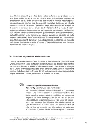 45 
autochtones, stipulant que « les États parties s’efforcent de protéger contre 
leur déplacement de ces zones les communautés spécialement attachées et 
dépendantes de leur terre, en raison de leur culture et de leurs valeurs spiritu-elles 
particulières, sauf en cas de nécessité impérative dictée par les intérêts 
publics. »44 L’article 10 de cette Convention oblige aussi les États à s’attaquer au 
déplacement provoqué par les projets de développement, lequel a eu des con-séquences 
disproportionnées sur les communautés autochtones. La Commis-sion 
africaine veillera à la conformité des gouvernements avec cette convention, 
particulièrement en ce qui concerne les rapports que doivent présenter les États 
en vertu de l’article 62 de la Charte Africaine. En conséquence, les organisations 
autochtones devraient, dans leurs rapports parallèles en réponse aux rapports 
périodiques des gouvernements, s’assurer d’aborder la question des déplace-ments 
comme un enjeu majeur. 
2.2. Le mandat de protection de la Commission 
L’article 55 de la Charte africaine constitue le mécanisme de protection de la 
Charte, qui permet à des particuliers et communautés de déposer des plaintes 
ou « communications » concernant les violations des droits humains protégés 
par la Charte commises par tout État ayant ratifié la Charte. Selon le Règlement 
intérieur de la Commission africaine (2010), toute communication passe par trois 
étapes différentes : saisine, recevabilité et examen sur le fond. 
Conseil aux professionnels de terrain 
Comment présenter une communication 
Les organisations qui souhaitent présenter à la Commission 
africaine une communication concernant des violations des 
droits humains voudront peut-être solliciter les conseils et 
les points de vue d’autres groupes qui ont déjà eu recours 
à la procédure de communications. Ce genre de consul-tation 
peut apporter des éléments très précieux quant au 
type d’informations à inclure dans une communication et 
à la manière de présenter ces informations de sorte que 
la Commission puisse en tirer le meilleur parti. Toutes les 
44 Convention de l’Union africaine sur la protection et l’assistance aux personnes dé-placées 
en Afrique, adoptée à Kampala le 16 octobre 2009, article 5 
 