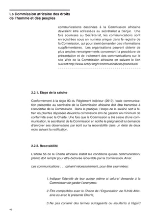 La Commission africaine des droits 
de l’homme et des peuples 
46 
communications destinées à la Commission africaine 
devraient être adressées au secrétariat à Banjul. Une 
fois soumises au Secrétariat, les communications sont 
enregistrées sous un numéro unique dans le registre de 
la Commission, qui pourraient demander des informations 
supplémentaires. Les organisations peuvent obtenir de 
plus amples renseignements concernant la procédure de 
présentation et de traitement des communications sur le 
site Web de la Commission africaine en suivant le lien 
suivant:http://www.achpr.org/fr/communications/procedure/ 
2.2.1. Étape de la saisine 
Conformément à la règle 93 du Règlement intérieur (2010), toute communica-tion 
présentée au secrétaire de la Commission africaine doit être transmise à 
l’ensemble de la Commission. Dans la pratique, l’étape de la saisine sert à fil-trer 
les plaintes déposées devant la commission afin de garantir un minimum de 
conformité avec la Charte. Une fois que la Commission a été saisie d’une com-munication, 
le secrétariat de la Commission en notifie le plaignant et lui demande 
d’envoyer ses observations par écrit sur la recevabilité dans un délai de deux 
mois suivant la notification. 
2.2.2. Recevabilité 
L’article 56 de la Charte africaine établit les conditions qu’une communication/ 
plainte doit remplir pour être déclarée recevable par la Commission. Ainsi: 
Les communications . . . doivent nécessairement, pour être examinées: 
1. Indiquer l’identité de leur auteur même si celui-ci demande à la 
Commission de garder l’anonymat; 
2. Être compatibles avec la Charte de l’Organisation de l’Unité Afric-aine 
ou avec la présente Charte; 
3. Ne pas contenir des termes outrageants ou insultants à l’égard 
 