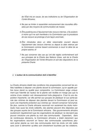 47 
de l’État mis en cause, de ses institutions ou de l’Organisation de 
l’Unité Africaine; 
4. Ne pas se limiter à rassembler exclusivement des nouvelles diffu-sées 
par des moyens de communication de masse; 
5. Être postérieures à l’épuisement des recours internes, s’ils existent, 
à moins qu’il ne soit manifeste à la Commission que la procédure 
de ces recours se prolonge d’une façon anormale; 
6. Être introduites dans un délai raisonnable courant depuis 
l’épuisement des recours internes ou depuis la date retenue par 
la Commission comme faisant commencer à courir le délai de sa 
propre saisine; et 
7. Ne pas concerner des cas qui ont été réglés conformément soit 
aux principes de la Charte des Nations Unies, soit de la Charte 
de l’Organisation de l’Unité Africaine et soit des dispositions de la 
présente Charte. 
L’auteur de la communication doit s’identifier 
La Charte africaine établit des conditions très progressistes concernant les en-tités 
habilitées à déposer une plainte devant la commission, qu’on appelle par-fois 
locus standi ou qualité pour comparaître. La Commission exige unique-ment 
que l’identité de l’auteur de la plainte soit révélée et n’exige pas que la 
victime d’une violation soit nécessairement le/la plaignant-e. C’est là une dis-position 
importante, car elle permet aux groupes de plaidoyer et aux porte-pa-role 
des victimes de déposer des plaintes devant la Commission et peut as-surer 
une importante protection aux victimes qui doivent conserver l’anonymat. 
De plus, comme la Charte africaine reconnaît non seulement les droits indivi-duels 
mais aussi les droits collectifs, des plaintes peuvent être déposées par 
des groupes auprès de la Commission africaine. Des gouvernements africains 
soutiennent régulièrement que les organisations de plaidoyer ne devraient pas 
pouvoir introduire une plainte au nom des communautés. Cependant, dans 
de nombreuses décisions, la Commission africaine a établi clairement que 
les organisations oeuvrant en faveur des communautés autochtones peu-vent 
porter plainte au nom des communautés dont les droits ont été violés 
sans avoir à démontrer qu’elles sont directement touchées par les violations. 
 