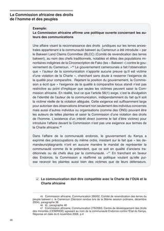 La Commission africaine des droits 
de l’homme et des peuples 
48 
Exemple: 
La Commission africaine affirme une politique ouverte concernant les au-teurs 
des communications 
Une affaire visant la reconnaissance des droits juridiques sur les terres ances-trales 
appartenant à la communauté bakweri au Cameroun a été introduite « par 
le Bakweri Land Claims Committee (BLCC) (Comité de revendication des terres 
bakweri), au nom des chefs traditionnels, notables et élites des populations mi-noritaires 
indigènes de la Circonscription de Fako (les « Bakweri ») contre le gou-vernement 
du Cameroun. »45 Le gouvernement camerounais a fait l’observation 
que « l’auteur de la communication n’apporte aucune preuve qu’il est victime 
d’une violation de la Charte », cherchant sans doute à resserrer l’exigence de 
la qualité pour comparaître. Rejetant la position du gouvernement, la Commis-sion 
a écrit que « l’exigence de la qualité à comparaître locus standi n’est pas 
restrictive au point d’impliquer que seules les victimes peuvent saisir la Com-mission 
africaine. En réalité, tout ce que l’article 56(1) exige, c’est la divulgation 
de l’identité de l’auteur de la communication, indépendamment du fait qu’il soit 
la victime réelle de la violation alléguée. Cette exigence est suffisamment large 
pour autoriser des observations émanant non seulement des individus concernés 
mais aussi d’autres individus ou organisations (comme des ONG) pouvant être 
les auteurs de telles plaintes et saisir la Commission d’une violation des droits 
de l’homme. L’existence d’un intérêt direct (comme le fait d’être victime) pour 
introduire l’affaire devant la Commission n’est pas une exigence aux termes de 
la Charte africaine.46 
Dans l’affaire de la communauté endorois, le gouvernement du Kenya a 
exprimé des préoccupations du même ordre, insistant sur le fait que « les de-mandeurs/ 
plaignants n’ont en aucune manière le mandat de représenter la 
communauté comme ils le prétendent, que ce soit en qualité d’anciens tra-ditionnels 
ou de chefs élus par la communauté. »47 En tranchant en faveur 
des Endorois, la Commission a réaffirmé sa politique voulant qu’elle pui-sse 
recevoir les plaintes aussi bien des victimes que de leurs défenseurs. 
La communication doit être compatible avec la Charte de l’OUA et la 
Charte africaine 
45 Commission africaine, Communication 260/02, Comité de revendication des terres du 
peuple bakweri c. le Cameroun (Décision rendue lors de la 36ème session ordinaire, décembre 
2004), paragraphe 38 
46 Id., paragraphe 46 
47 Commission africaine, Communication 276/2003, Centre de développement des droits 
des minorités (CEMIRIDE) agissant au nom de la communauté Endorois contre l’État du Kenya, 
Réponse en date du 6 novembre 2006, p.4 
 