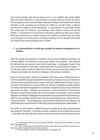 49 
Une communication doit faire la preuve qu’il y a eu violation des droits établis 
dans la Charte africaine ou des principes consacrés dans la Charte de l’OUA. 
En conséquence, les communications devraient indiquer les articles de la Charte 
africaine ou les principes de la Charte de l’OUA qui ont été violés et décrire 
comment les violations se sont produites. La description n’a pas besoin d’être 
très longue pour le moment - par exemple, dans l’affaire Lawyers for Human 
Rights c. le Swaziland,48 la Commission africaine a affirmé qu’elle avait compé-tence 
pour examiner une affaire lorsque les violations auraient été commises 
sur le territoire d’un État partie à la Charte africaine et si la requête faisait état 
de violations de droits protégés par la Charte. 
La communication ne doit pas contenir de termes outrageants ou in-sultants 
Dans son guide de procédure à l’intention de ceux qui souhaitent présenter une 
communication, la Commission affirme que l’auteur d’une plainte « doit indiquer 
les éléments de son dossier sans insulter quiconque. Le langage insultant rend 
une communication irrecevable, indépendamment de la gravité de la plainte. »49 
Il n’est pas toujours facile de déterminer quand une communication passe d’une 
critique raisonnable des structures étatiques à des propos insultants. 
Dans la communication relative aux Bakweri dont nous avons parlé plus haut, la 
communauté affirmait que le président du Cameroun exerçait un pouvoir absolu fai-sant 
que le pouvoir judiciaire de ce pays n’avait pas l’indépendance voulue. Le gou-vernement 
du Cameroun a tenté d’obtenir le rejet de la requête du peuple bakweri 
au motif qu’elle était outrageante et insultante à l’égard de la plus haute institution 
souveraine du pays. Rejetant cet argument du gouvernement, la Commission 
africaine a statué que la position de la communauté ne constituait « qu’une simple 
allégation du Plaignant dépeignant sa perception et sa compréhension d’entités qui, 
selon lui, ne sauraient constituer des voies de recours telles qu’en requiert la Com-mission 
africaine… En conséquence, la Commission africaine trouve l’objection de 
l’État Défendeur aux termes de l’ Article 56(3) de la Charte africaine indéfendable. »50 
Par contre, la Commission a déterminé que la requête de la Ligue camerounaise 
des droits de l’homme c. le Cameroun était insultante du fait qu’elle affirmait que 
« Paul Biya doit répondre des crimes contre l’humanité [commis pendant] trente 
48 Commission africaine, Communication 215/2002, Lawyers for Human Rights c. le Swa-ziland. 
paragraphe 45 
49 Fiche d’information de la CADHP Procédure pour les communications, disponible sur 
http://www.achpr.org/fr/communications/procedure/ 
50 Communication relative au peuple bakweri, paragraphe 48 
 