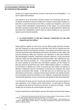 La Commission africaine des droits 
de l’homme et des peuples 
50 
années d’un régime néo-colonial, criminel, incarné par le duo Ahidjo/Biya »51 et 
que le régime était barbare. 
Ces décisions de la Commission africaine laissent sous-entendre que les com-munautés 
autochtones peuvent émettre des critiques raisonnables fondées sur 
des faits au sujet des structures d’un État, y compris ses dirigeants, sans courir 
le risque d’être considérées irrespectueuses à leur égard. Les communautés 
devraient toutefois prendre garde de ne pas faire de généralisations hâtives qui 
pourraient être interprétées comme étant de nature politique ou qui sont sans 
rapport avec le fond de la plainte. 
La communication ne doit pas s’appuyer uniquement sur des faits 
rapportés par les médias 
Cette exigence signifie, au sens strict, qu’une affaire portée devant la commis-sion 
doit s’appuyer sur des preuves de première main dont la véracité peut être 
démontrée devant la Commission africaine. Les preuves de première main peu-vent 
être notamment des déclarations de témoins, des photos ou des vidéos, des 
preuves physiques, telles que cicatrices, des blessures ou des biens détruits, 
des témoignages d’experts, notamment d’experts médicaux, et des documents 
originaux, telles que des publications gouvernementales, des certificats de nais-sance, 
des titres de propriété, etc. Il est cependant important de signaler qu’il 
est aussi possible de soumettre des informations relayées par les médias en 
plus des preuves de première main. Dans l’affaire Dawda Jawara c. la Gambie, 
la Commission a déclaré qu’un État ne pouvait pas faire rejeter une plainte en 
affirmant simplement que les informations concernant les violations des droits 
humains provenaient des médias. Il doit aller plus loin et démontrer que ces 
informations sont fausses. D’après la Commission africaine, les médias constitu-ent 
la principale source d’information sur les violations, en particulier dans les en-vironnements 
répressifs, et qu’on ne peut donc pas ignorer les faits qu’ils rapportent: 
Il ne fait point de doute que les moyens de communication de masse restent la 
plus importante, voire l’unique source d’information... Le génocide au Rwanda, 
les violations des droits de l’homme au Burundi, au Zaïre et au Congo… ont été 
révélés par les moyens de communication de masse.52 
Il ressort clairement de cette décision que les informations provenant des médias 
51 Commission africaine des droits de l’homme et des peuples, Communication no 65/92 
(1997), Ligue Camerounaise des Droits de l’Homme c. le Cameroun 
52 Commission africaine des droits de l’homme et des peuples, Communications no 
147/95 et 149/96 (2000), Dawda Jawara c. la Gambie, paragraphe 25 [ci-après communication 
relative à l’affaire Jawara] 
 
