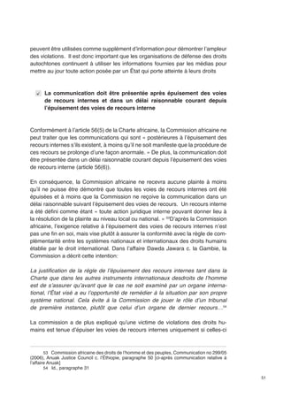 51 
peuvent être utilisées comme supplément d’information pour démontrer l’ampleur 
des violations. Il est donc important que les organisations de défense des droits 
autochtones continuent à utiliser les informations fournies par les médias pour 
mettre au jour toute action posée par un État qui porte atteinte à leurs droits 
La communication doit être présentée après épuisement des voies 
de recours internes et dans un délai raisonnable courant depuis 
l’épuisement des voies de recours interne 
Conformément à l’article 56(5) de la Charte africaine, la Commission africaine ne 
peut traiter que les communications qui sont « postérieures à l’épuisement des 
recours internes s’ils existent, à moins qu’il ne soit manifeste que la procédure de 
ces recours se prolonge d’une façon anormale. » De plus, la communication doit 
être présentée dans un délai raisonnable courant depuis l’épuisement des voies 
de recours interne (article 56(6)). 
En conséquence, la Commission africaine ne recevra aucune plainte à moins 
qu’il ne puisse être démontré que toutes les voies de recours internes ont été 
épuisées et à moins que la Commission ne reçoive la communication dans un 
délai raisonnable suivant l’épuisement des voies de recours. Un recours interne 
a été défini comme étant « toute action juridique interne pouvant donner lieu à 
la résolution de la plainte au niveau local ou national. » 53D’après la Commission 
africaine, l’exigence relative à l’épuisement des voies de recours internes n’est 
pas une fin en soi, mais vise plutôt à assurer la conformité avec la règle de com-plémentarité 
entre les systèmes nationaux et internationaux des droits humains 
établie par le droit international. Dans l’affaire Dawda Jawara c. la Gambie, la 
Commission a décrit cette intention: 
La justification de la règle de l’épuisement des recours internes tant dans la 
Charte que dans les autres instruments internationaux desdroits de l’homme 
est de s’assurer qu’avant que le cas ne soit examiné par un organe interna-tional, 
l’État visé a eu l’opportunité de remédier à la situation par son propre 
système national. Cela évite à la Commission de jouer le rôle d’un tribunal 
de première instance, plutôt que celui d’un organe de dernier recours…54 
La commission a de plus expliqué qu’une victime de violations des droits hu-mains 
est tenue d’épuiser les voies de recours internes uniquement si celles-ci 
53 Commission africaine des droits de l’homme et des peuples, Communication no 299/05 
(2006), Anuak Justice Council c. l’Éthiopie, paragraphe 50 [ci-après communication relative à 
l’affaire Anuak] 
54 Id., paragraphe 31 
 