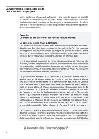 La Commission africaine des droits 
de l’homme et des peuples 
52 
sont « existantes, efficaces et suffisantes. » Une voie de recours est considé-rée 
comme existante lorsqu’elle peut être utilisée sans obstacle par une victime 
tandis qu’elle est efficace si elle lui offre des perspectives de réussite. De même, 
une voie de recours est efficace lorsqu’elle peut régler complètement le problème 
dont la plainte fait état.55 
Exemples: 
Qu’entend-on par épuisement des voies de recours internes? 
Le Conseil de justice Anuak c. l’Ethiopie. 
La Commission africaine a déclaré cette communication irrecevable pour défaut 
d’épuisement des voies de recours internes. Les plaignants n’ont pas essayé de 
faire appel aux tribunaux en Éthiopie pour régler les plaintes de tortures, de dis-paritions 
et de massacres ciblés contre la communauté autochtone. Les Anuak 
ont tenté d’avoir recours aux exceptions à la règle en affirmant que: 
« … il serait vain de poursuivre les recours locaux en raison de l’absence d’un 
appareil judiciaire indépendant et impartial, de l’absence de recours efficaces, 
de la probabilité considérable de prolongement anormal des recours internes et, 
plus important encore, de la violence potentielle contre les Anuak ou ceux qui les 
soutiendraient au sein du système judiciaire. »56 
Le gouvernement éthiopien a pu démontrer que plusieurs affaires liées à la 
requête des Anuak étaient encore en instance dans les tribunaux éthiopi-ens. 
En déclarant l’irrecevabilité de la communication des Anuak, la Commis-sion 
a souligné que « cette règle est fondée sur le postulat selon lequel la 
mise en oeuvre pleine et efficace des obligations internationales dans le do-maine 
des droits de l’homme est destinée à améliorer la jouissance des droits 
de l’homme et des libertés fondamentales au niveau national. » Elle s’est dite 
d’avis « qu’il incombe à chaque Plaignant de prendre les mesures néces-saires 
pour épuiser ou, du moins, tenter d’épuiser les recours internes. Il ne 
suffit pas pour le Plaignant de jeter le doute sur l’aptitude des recours internes 
de l’État sur la base d’incidents isolés qui se sont déroulés. . . Si un recours 
a la moindre probabilité d’être efficace, le Requérant doit le poursuivre. » 
La Commission africaine a fait preuve d’un grand respect pour les systèmes ju-diciaires 
nationaux en tant que première instance de règlement des problèmes 
et s’est montrée réticente à accepter que le simple manque d’indépendance ju-diciaire 
constituait un motif suffisant pour dispenser les requérants de l’obligation 
55 Communication relative à l’affaire Jawara, paragraphe 32 
56 Communication relative à l’affaire Anuak, paragraphe 32 
 