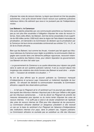 53 
d’épuiser les voies de recours internes. La leçon que doivent en tirer les peuples 
autochtones, c’est qu’ils doivent tenter d’avoir recours aux systèmes judiciaires 
nationaux même s’ils estiment que ceux-ci ne jouissent pas de l’indépendance 
voulue. 
Les Bakweri c. le Cameroun 
Une autre plainte présentée par une communauté autochtone au Cameroun n’a 
pas pu non plus être soustraite à l’obligation d’épuiser les voies de recours in-ternes. 
Dans cette affaire, les Bakweri, dont les terres ancestrales d’une superfi-cie 
de 400 milles carrés (1000 km2) dans la région de Fako étaient menacées de 
privatisation, ont demandé à la Commission de déclarer que la privatisation par 
le Cameroun de leurs terres ancestrales contrevenait aux articles 7(1), 14, 21, et 
22 de la Charte africaine. 
Bien que les Bakweri, tout comme les Anuak, n’avaient pas fait appel aux tribu-naux 
nationaux du Cameroun pour régler ce problème, la communauté s’était en-gagée 
sans succès dans une démarche politique vigoureuse, recourant notam-ment 
au système des Nations Unies, pour obtenir réparation du gouvernement. 
Les Bakweri ont donc fait valoir que: 
« Le gouvernement du Cameroun a eu quatre décennies pour réparer ces griefs 
dans le cadre de son système judiciaire national. Il est au courant depuis très 
longtemps des violations des droits fonciers des Bakweri et avait donc « ample-ment 
» l’occasion de remédier à la situation. » 57 
Ils ont de plus affirmé que le pouvoir judiciaire au Cameroun manquait 
d’indépendance et qu’aucun juge n’assurerait un traitement équitable de leur 
plainte. En refusant de déclarer la communication recevable, la Commission 
africaine a apporté des observations pointues: 
« … le fait que le Plaignant ait le vif sentiment qu’il ne pourrait pas obtenir jus-tice 
auprès des tribunaux internes n’équivaut pas à dire que l’affaire a été jugée 
par les tribunaux camerounais. … il est du devoir du Plaignant de prendre les 
mesures nécessaires pour épuiser ou du moins tenter d’épuiser les voies de 
recours internes. Il ne suffit pas à celui-ci de douter simplement de l’aptitude 
des voies de recours internes de l’État pour être dispensé de les poursuivre. 
La Commission africaine établirait un dangereux précédent si elle recevait 
un cas sur la base du sentiment d’un Plaignant de l’absence d’indépendance 
des institutions internes d’un pays, dans le présent cas, l’organe judiciaire. 
La Commission africaine ne souhaite pas se substituer au rôle des tribunaux 
57 Communication relative aux Bakweri, paragraphes 24-26 
 