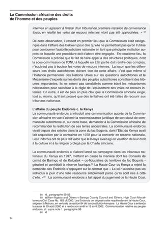 La Commission africaine des droits 
de l’homme et des peuples 
54 
internes en agissant à l’instar d’un tribunal de première instance de convenance 
lorsqu’en réalité les voies de recours internes n’ont pas été approchées. » 58 
De cette observation, il ressort en premier lieu que la Commission était catégo-rique 
dans l’affaire des Bakweri pour dire qu’elle ne permettrait pas qu’on l’utilise 
pour contourner l’autorité judiciaire nationale en tant que principale institution au-près 
de laquelle une procédure doit d’abord être engagée. En deuxième lieu, la 
Commission a précisé que le fait de faire appel à des structures politiques, dont 
la sous-commission de l’ONU à laquelle un État partie doit rendre des comptes, 
n’équivaut pas à épuiser les voies de recours internes. La leçon que les défen-seurs 
des droits autochtones doivent tirer de cette affaire, c’est que même si 
l’Instance permanente des Nations Unies sur les questions autochtones et le 
Mécanisme d’experts sur les droits des peuples autochtones constituent des trib-unes 
importantes, ils ne seront pas considérés comme étant les mécanismes 
nécessaires pour satisfaire à la règle de l’épuisement des voies de recours in-ternes. 
En outre, il est de plus en plus clair que la Commission africaine exige, 
tout au moins, qu’il soit prouvé que des tentatives ont été faites de recourir aux 
tribunaux nationaux. 
L’affaire du peuple Endorois c. le Kenya 
La communauté endorois a introduit une communication auprès de la Commis-sion 
africaine en vue d’obtenir la reconnaissance juridique de son statut de com-munauté 
autochtone et, sur cette base, demander à la Commission africaine de 
recommander la restitution de ses terres ancestrales. La communauté endorois 
vivait depuis des siècles dans la zone du lac Bogoria, dont l’État du Kenya avait 
fait acquisition par la contrainte en 1978 pour la convertir en réserve nationale. 
Les Endorois ont de plus fait valoir que le Kenya avait agi en violation de leur droit 
à la culture et à la religion protégé par la Charte africaine. 
La communauté endorois a d’abord lancé sa campagne dans les tribunaux na-tionaux 
du Kenya en 1997, mettant en cause la manière dont les Conseils de 
comté de Baringo et de Koibatek – co-fiduciaires du territoire du lac Bogoria - 
géraient et contrôlait la réserve faunique.59 La Haute Cour du Kenya a rejeté la 
demande des Endorois s’appuyant sur le constat que « La loi n’autorise pas les 
individus à jouir d’une telle ressource simplement parce qu’ils sont nés à côté 
d’elle. »60 La communauté endorois a fait appel du jugement de la Haute Cour, 
58 Id., paragraphe 55-56 
59 William Ngasia and Others v Baringo County Council and Others, High Court Miscel-laneous 
Civil Case No. 183 of 2000. Les Endorois ont déposé cette requête devant la Haute Cour, 
siégeant à Nakuru, en vertu de la section 84 de la constitution kenyane. La Haute Cour a entendu 
la cause le 19 août 2000 et a rendu son arrêt le 19 avril 2002. Communication relative au peuple 
endorois, cf. supra note 1, paragraphe 98 
60 Id 
 