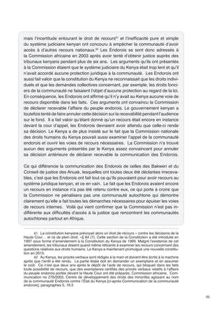 55 
mais l’incertitude entourant le droit de recours61 et l’inefficacité pure et simple 
du système judiciaire kenyan ont concouru à empêcher la communauté d’avoir 
accès à d’autres recours nationaux.62 Les Endorois se sont donc adressés à 
la Commission africaine en 2003 après avoir tenté d’obtenir justice auprès des 
tribunaux kenyans pendant plus de six ans. Les arguments qu’ils ont présentés 
à la Commission étaient que le système judiciaire du Kenya était trop lent et qu’il 
n’avait accordé aucune protection juridique à la communauté. Les Endorois ont 
aussi fait valoir que la constitution du Kenya ne reconnaissait que les droits indivi-duels 
et que les demandes collectives concernant, par exemple, les droits fonci-ers 
de la communauté ne faisaient l’objet d’aucune protection au regard de la loi. 
En conséquence, les Endorois ont affirmé qu’il n’y avait au Kenya aucune voie de 
recours disponible dans les faits. Ces arguments ont convaincu la Commission 
de déclarer recevable l’affaire du peuple endorois. Le gouvernement kenyan a 
toutefois tenté de faire annuler cette décision sur la recevabilité pendant l’audience 
sur le fond. Il a fait valoir qu’étant donné qu’un recours était encore en instance 
devant la cour d’appel, les Endorois devraient avoir attendu que celle-ci rende 
sa décision. Le Kenya a de plus insisté sur le fait que la Commission nationale 
des droits humains du Kenya pouvait aussi examiner l’appel de la communauté 
endorois et ouvrir les voies de recours nécessaires. La Commission n’a trouvé 
aucun des arguments présentés par le Kenya assez convaincant pour annuler 
sa décision antérieure de déclarer recevable la communication des Endorois. 
Ce qui différencie la communication des Endorois de celles des Bakweri et du 
Conseil de justice des Anuak, lesquelles ont toutes deux été déclarées irreceva-bles, 
c’est que les Endorois ont fait tout ce qu’ils pouvaient pour avoir recours au 
système juridique kenyan, et ce en vain. Le fait que les Endorois avaient encore 
un recours en instance n’a pas été retenu contre eux, ce qui porte à croire que 
la Commission ne pénalisera pas une communauté autochtone qui démontre 
clairement qu’elle a fait toutes les démarches nécessaires pour épuiser les voies 
de recours internes. Voilà qui vient confirmer que la Commission n’est pas in-différente 
aux difficultés d’accès à la justice que rencontrent les communautés 
autochtones partout en Afrique. 
61 La constitution kenyane prévoyait alors un droit de recours « contre les décisions de la 
Haute Cour… et ce de plein droit. »§ 84 (7). Cette section de la Constitution a été introduite en 
1997 sous forme d’amendement à la Constitution du Kenya de 1969. Malgré l’existence de cet 
amendement, les tribunaux étaient quand même réticents à examiner les recours concernant des 
questions relatives aux droits humains. Le Kenya a maintenant promulgué une nouvelle constitu-tion 
en 2010. 
62 Au Kenya, les procès-verbaux sont rédigés à la main et doivent être écrits à la machine 
après que l’arrêt a été rendu. La partie lésée doit en demander un exemplaire et en assumer 
le coût. Ce n’est que deux ans après le dépôt de l’acte de recours, qui bloquait dans les faits 
toute possibilité de recours, que des exemplaires certifiés des procès verbaux relatifs à l’affaire 
du peuple endorois portée devant la Haute Cour ont été préparés. Commission africaine, Com-munication 
no 276/2003, Centre de développement des droits des minorités agissant au nom 
de la communauté Endorois contre l’État du Kenya [ci-après Communication de la communauté 
endorois], paragraphes 5, 16.5 
 