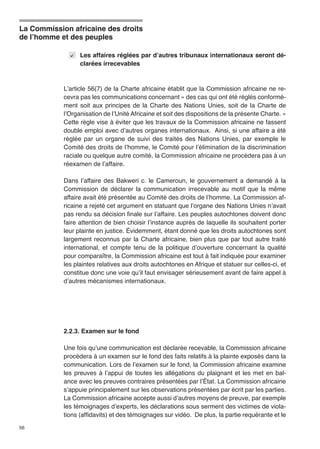 La Commission africaine des droits 
de l’homme et des peuples 
56 
Les affaires réglées par d’autres tribunaux internationaux seront dé-clarées 
irrecevables 
L’article 56(7) de la Charte africaine établit que la Commission africaine ne re-cevra 
pas les communications concernant « des cas qui ont été réglés conformé-ment 
soit aux principes de la Charte des Nations Unies, soit de la Charte de 
l’Organisation de l’Unité Africaine et soit des dispositions de la présente Charte. » 
Cette règle vise à éviter que les travaux de la Commission africaine ne fassent 
double emploi avec d’autres organes internationaux. Ainsi, si une affaire a été 
réglée par un organe de suivi des traités des Nations Unies, par exemple le 
Comité des droits de l’homme, le Comité pour l’élimination de la discrimination 
raciale ou quelque autre comité, la Commission africaine ne procèdera pas à un 
réexamen de l’affaire. 
Dans l’affaire des Bakweri c. le Cameroun, le gouvernement a demandé à la 
Commission de déclarer la communication irrecevable au motif que la même 
affaire avait été présentée au Comité des droits de l’homme. La Commission af-ricaine 
a rejeté cet argument en statuant que l’organe des Nations Unies n’avait 
pas rendu sa décision finale sur l’affaire. Les peuples autochtones doivent donc 
faire attention de bien choisir l’instance auprès de laquelle ils souhaitent porter 
leur plainte en justice. Évidemment, étant donné que les droits autochtones sont 
largement reconnus par la Charte africaine, bien plus que par tout autre traité 
international, et compte tenu de la politique d’ouverture concernant la qualité 
pour comparaître, la Commission africaine est tout à fait indiquée pour examiner 
les plaintes relatives aux droits autochtones en Afrique et statuer sur celles-ci, et 
constitue donc une voie qu’il faut envisager sérieusement avant de faire appel à 
d’autres mécanismes internationaux. 
2.2.3. Examen sur le fond 
Une fois qu’une communication est déclarée recevable, la Commission africaine 
procèdera à un examen sur le fond des faits relatifs à la plainte exposés dans la 
communication. Lors de l’examen sur le fond, la Commission africaine examine 
les preuves à l’appui de toutes les allégations du plaignant et les met en bal-ance 
avec les preuves contraires présentées par l’État. La Commission africaine 
s’appuie principalement sur les observations présentées par écrit par les parties. 
La Commission africaine accepte aussi d’autres moyens de preuve, par exemple 
les témoignages d’experts, les déclarations sous serment des victimes de viola-tions 
(affidavits) et des témoignages sur vidéo. De plus, la partie requérante et le 
 