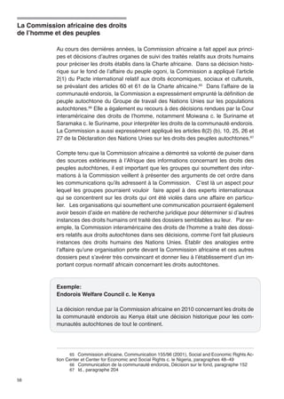 La Commission africaine des droits 
de l’homme et des peuples 
58 
Au cours des dernières années, la Commission africaine a fait appel aux princi-pes 
et décisions d’autres organes de suivi des traités relatifs aux droits humains 
pour préciser les droits établis dans la Charte africaine. Dans sa décision histo-rique 
sur le fond de l’affaire du peuple ogoni, la Commission a appliqué l’article 
2(1) du Pacte international relatif aux droits économiques, sociaux et culturels, 
se prévalant des articles 60 et 61 de la Charte africaine.65 Dans l’affaire de la 
communauté endorois, la Commission a expressément emprunté la définition de 
peuple autochtone du Groupe de travail des Nations Unies sur les populations 
autochtones.66 Elle a également eu recours à des décisions rendues par la Cour 
interaméricaine des droits de l’homme, notamment Moiwana c. le Suriname et 
Saramaka c. le Suriname, pour interpréter les droits de la communauté endorois. 
La Commission a aussi expressément appliqué les articles 8(2) (b), 10, 25, 26 et 
27 de la Déclaration des Nations Unies sur les droits des peuples autochtones.67 
Compte tenu que la Commission africaine a démontré sa volonté de puiser dans 
des sources extérieures à l’Afrique des informations concernant les droits des 
peuples autochtones, il est important que les groupes qui soumettent des infor-mations 
à la Commission veillent à présenter des arguments de cet ordre dans 
les communications qu’ils adressent à la Commission. C’est là un aspect pour 
lequel les groupes pourraient vouloir faire appel à des experts internationaux 
qui se concentrent sur les droits qui ont été violés dans une affaire en particu-lier. 
Les organisations qui soumettent une communication pourraient également 
avoir besoin d’aide en matière de recherche juridique pour déterminer si d’autres 
instances des droits humains ont traité des dossiers semblables au leur. Par ex-emple, 
la Commission interaméricaine des droits de l’homme a traité des dossi-ers 
relatifs aux droits autochtones dans ses décisions, comme l’ont fait plusieurs 
instances des droits humains des Nations Unies. Établir des analogies entre 
l’affaire qu’une organisation porte devant la Commission africaine et ces autres 
dossiers peut s’avérer très convaincant et donner lieu à l’établissement d’un im-portant 
corpus normatif africain concernant les droits autochtones. 
Exemple: 
Endorois Welfare Council c. le Kenya 
La décision rendue par la Commission africaine en 2010 concernant les droits de 
la communauté endorois au Kenya était une décision historique pour les com-munautés 
autochtones de tout le continent. 
65 Commission africaine, Communication 155/96 (2001), Social and Economic Rights Ac-tion 
Center et Center for Economic and Social Rights c. le Nigeria, paragraphes 48–49 
66 Communication de la communauté endorois, Décision sur le fond, paragraphe 152 
67 Id., paragraphe 204 
 